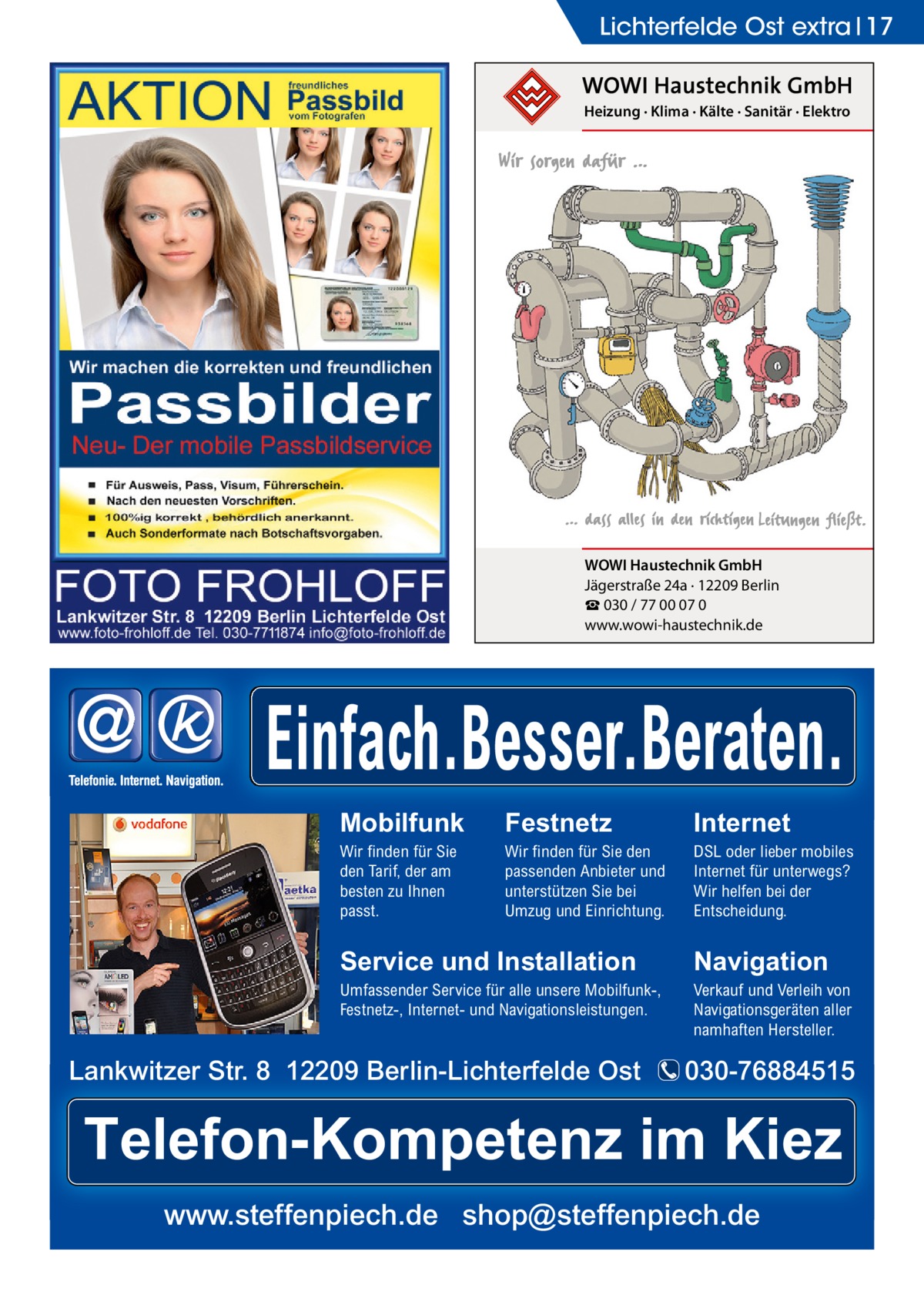 Lichterfelde Ost extra 17 Heizung · Klima · Kälte · Sanitär · Elektro  WOWI Haustechnik GmbH Jägerstraße 24a · 12209 Berlin ☎ 030 / 77 00 07 0 www.wowi-haustechnik.de  Einfach.Besser.Beraten. Mobilfunk  Festnetz  Internet  Wir finden für Sie den Tarif, der am besten zu Ihnen passt.  Wir finden für Sie den passenden Anbieter und unterstützen Sie bei Umzug und Einrichtung.  DSL oder lieber mobiles Internet für unterwegs? Wir helfen bei der Entscheidung.  Service und Installation  Navigation  Umfassender Service für alle unsere Mobilfunk-, Festnetz-, Internet- und Navigationsleistungen.  Verkauf und Verleih von Navigationsgeräten aller namhaften Hersteller.  Lankwitzer Str. 8 12209 Berlin-Lichterfelde Ost  030-76884515  Telefon-Kompetenz im Kiez www.steffenpiech.de shop@steffenpiech.de