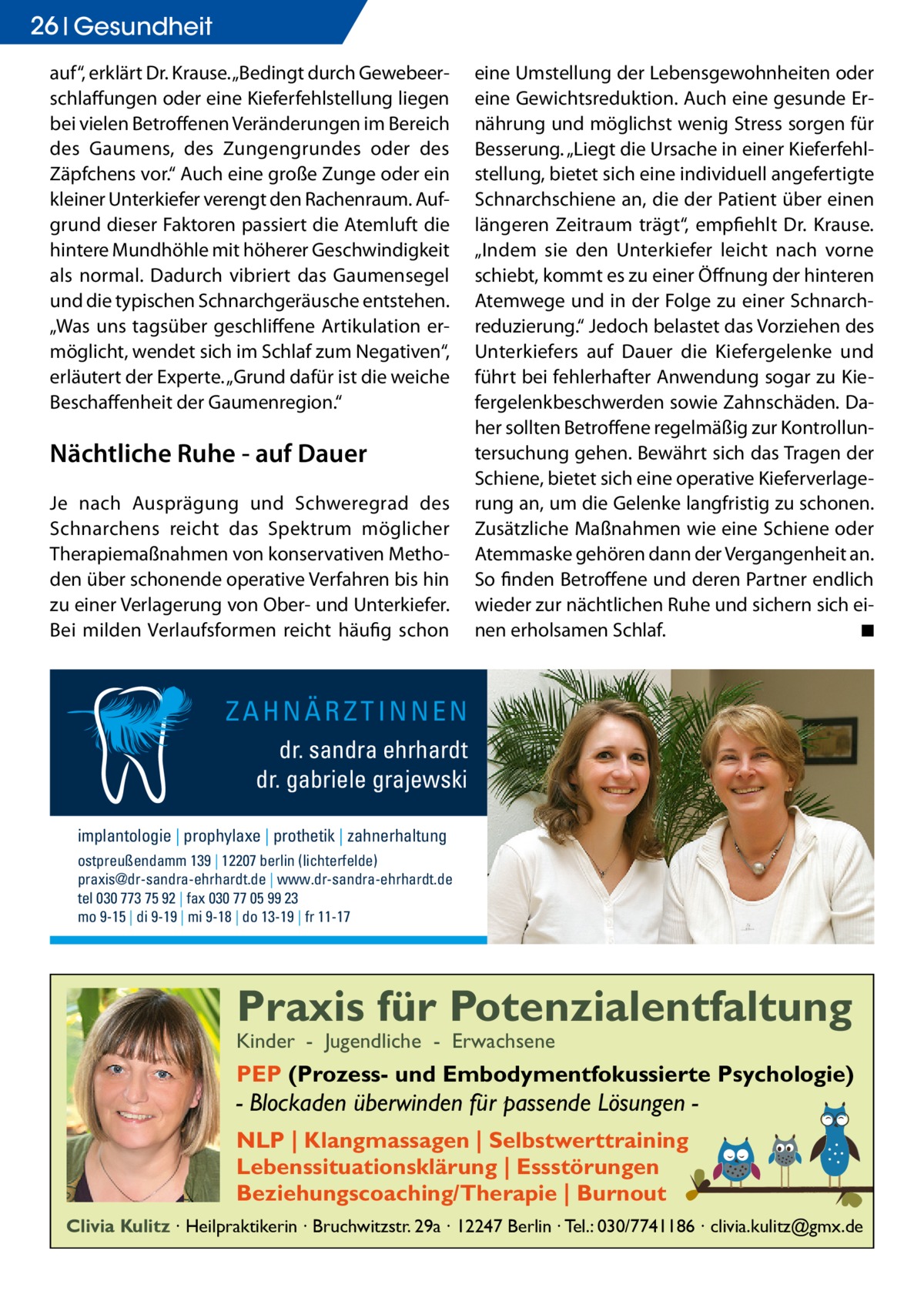 26 Gesundheit auf“, erklärt Dr. Krause. „Bedingt durch Gewebeerschlaffungen oder eine Kieferfehlstellung liegen bei vielen Betroffenen Veränderungen im Bereich des Gaumens, des Zungengrundes oder des Zäpfchens vor.“ Auch eine große Zunge oder ein kleiner Unterkiefer verengt den Rachenraum. Aufgrund dieser Faktoren passiert die Atemluft die hintere Mundhöhle mit höherer Geschwindigkeit als normal. Dadurch vibriert das Gaumensegel und die typischen Schnarchgeräusche entstehen. „Was uns tagsüber geschliffene Artikulation ermöglicht, wendet sich im Schlaf zum Negativen“, erläutert der Experte. „Grund dafür ist die weiche Beschaffenheit der Gaumenregion.“  Nächtliche Ruhe - auf Dauer Je nach Ausprägung und Schweregrad des Schnarchens reicht das Spektrum möglicher Therapiemaßnahmen von konservativen Methoden über schonende operative Verfahren bis hin zu einer Verlagerung von Ober- und Unterkiefer. Bei milden Verlaufsformen reicht häufig schon  eine Umstellung der Lebensgewohnheiten oder eine Gewichtsreduktion. Auch eine gesunde Ernährung und möglichst wenig Stress sorgen für Besserung. „Liegt die Ursache in einer Kieferfehlstellung, bietet sich eine individuell angefertigte Schnarchschiene an, die der Patient über einen längeren Zeitraum trägt“, empfiehlt Dr. Krause. „Indem sie den Unterkiefer leicht nach vorne schiebt, kommt es zu einer Öffnung der hinteren Atemwege und in der Folge zu einer Schnarchreduzierung.“ Jedoch belastet das Vorziehen des Unterkiefers auf Dauer die Kiefergelenke und führt bei fehlerhafter Anwendung sogar zu Kiefergelenkbeschwerden sowie Zahnschäden. Daher sollten Betroffene regelmäßig zur Kontrolluntersuchung gehen. Bewährt sich das Tragen der Schiene, bietet sich eine operative Kieferverlagerung an, um die Gelenke langfristig zu schonen. Zusätzliche Maßnahmen wie eine Schiene oder Atemmaske gehören dann der Vergangenheit an. So finden Betroffene und deren Partner endlich wieder zur nächtlichen Ruhe und sichern sich einen erholsamen Schlaf. � ◾  ZAHNÄRZTINNEN dr. sandra ehrhardt dr. gabriele grajewski implantologie | prophylaxe | prothetik | zahnerhaltung ostpreußendamm 139 | 12207 berlin (lichterfelde) praxis@dr-sandra-ehrhardt.de | www.dr-sandra-ehrhardt.de tel 030 773 75 92 | fax 030 77 05 99 23 mo 9-15 | di 9-19 | mi 9-18 | do 13-19 | fr 11-17  Praxis für Potenzialentfaltung Kinder - Jugendliche - Erwachsene  PEP (Prozess- und Embodymentfokussierte Psychologie)  - Blockaden überwinden für passende Lösungen NLP | Klangmassagen | Selbstwerttraining Lebenssituationsklärung | Essstörungen Beziehungscoaching/Therapie | Burnout Clivia Kulitz ∙ Heilpraktikerin ∙ Bruchwitzstr. 29a ∙ 12247 Berlin ∙ Tel.: 030/7741186 ∙ clivia.kulitz@gmx.de