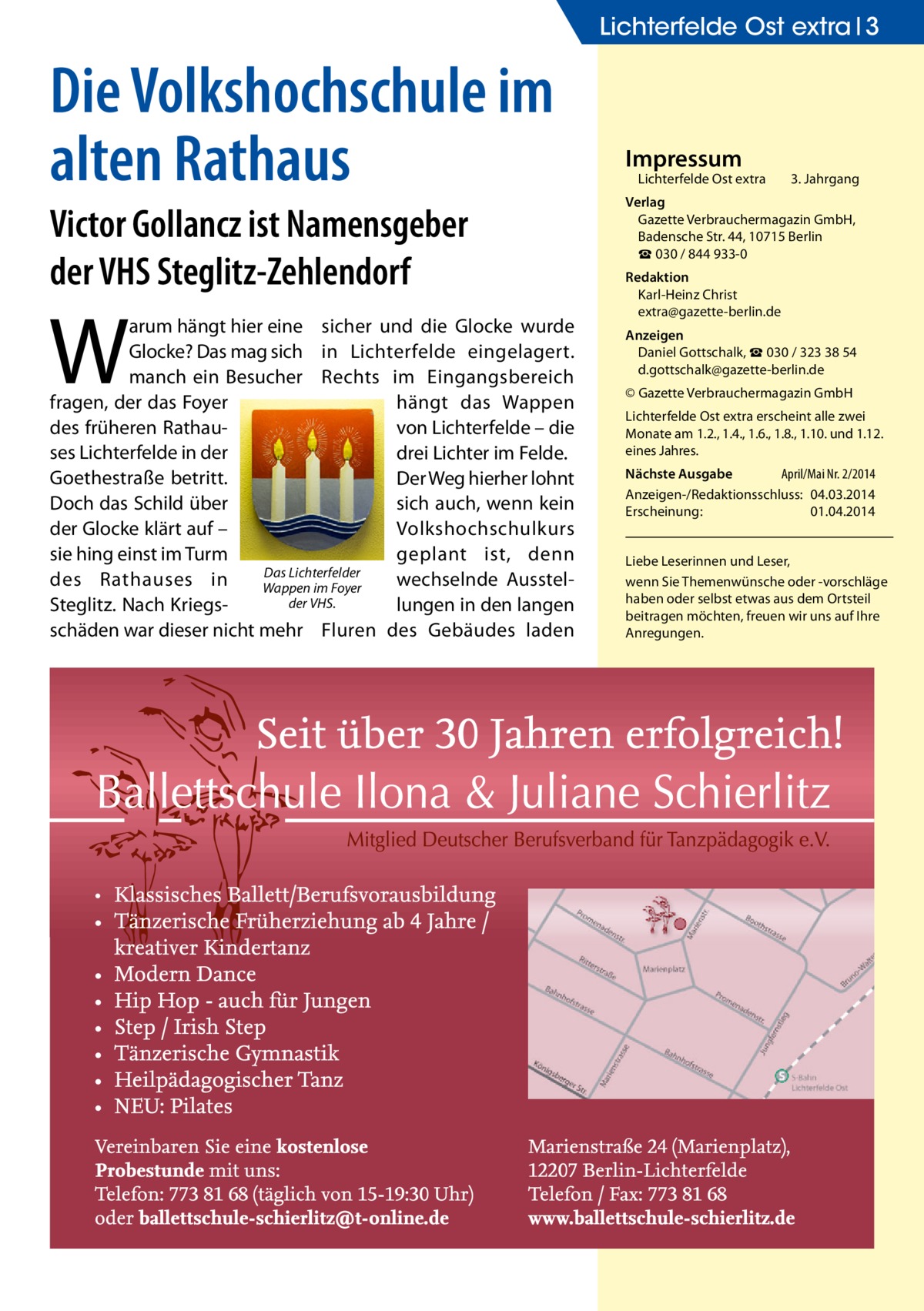 Lichterfelde Ost extra 3  Die Volkshochschule im alten Rathaus Victor Gollancz ist Namensgeber der VHS Steglitz-Zehlendorf  W  arum hängt hier eine sicher und die Glocke wurde Glocke? Das mag sich in Lichterfelde eingelagert. manch ein Besucher Rechts im Eingangsbereich fragen, der das Foyer hängt das Wappen des früheren Rathauvon Lichterfelde – die ses Lichterfelde in der drei Lichter im Felde. Goethestraße betritt. Der Weg hierher lohnt Doch das Schild über sich auch, wenn kein der Glocke klärt auf – Volkshochschulkurs sie hing einst im Turm geplant ist, denn Das Lichterfelder des Rathauses in wechselnde AusstelWappen im Foyer der VHS. Steglitz. Nach Kriegslungen in den langen schäden war dieser nicht mehr Fluren des Gebäudes laden  Impressum  Lichterfelde Ost extra	  3. Jahrgang  Verlag Gazette Verbrauchermagazin GmbH, Badensche Str. 44, 10715 Berlin ☎ 030 / 844 933-0 Redaktion Karl-Heinz Christ extra@gazette-berlin.de Anzeigen Daniel Gottschalk, ☎ 030 / 323 38 54 d.gottschalk@gazette-berlin.de © Gazette Verbrauchermagazin GmbH Lichterfelde Ost extra erscheint alle zwei Monate am 1.2., 1.4., 1.6., 1.8., 1.10. und 1.12. eines Jahres. Nächste Ausgabe 	 April/Mai Nr. 2/2014 Anzeigen-/Redaktionsschluss:	04.03.2014 Erscheinung:	01.04.2014 Liebe Leserinnen und Leser, wenn Sie Themen­wünsche oder -vorschläge haben oder selbst etwas aus dem Ortsteil beitragen möchten, freuen wir uns auf Ihre Anregungen.