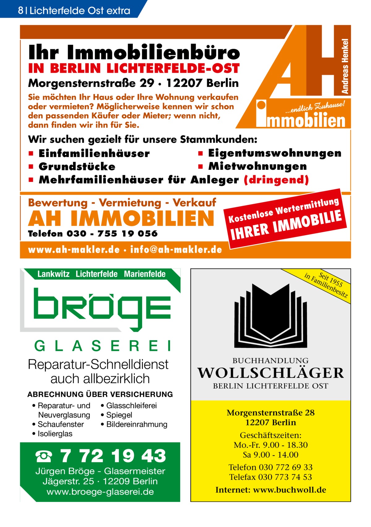 8 Lichterfelde Ost extra  Ihr Immobilienbüro IN BERLIN LICHTERFELDE-OST  Morgensternstraße 29 · 12207 Berlin Sie möchten Ihr Haus oder Ihre Wohnung verkaufen oder vermieten? Möglicherweise kennen wir schon den passenden Käufer oder Mieter; wenn nicht, dann finden wir ihn für Sie.  Wir suchen gezielt für unsere Stammkunden:  ▪ Eigentumswohnungen ▪ Einfamilienhäuser ▪ Mietwohnungen ▪ Grundstücke ▪ Mehrfamilienhäuser für Anleger (dringend)  Bewertung - Vermietung - Verkauf  AH IMMOBILIEN  ILIE  MOB M I R E HR  Kost  Telefon 030 - 755 19 056  www.ah-makler.de · info@ah-makler.de Lankwitz Lichterfelde Marienfelde  lung  ermitt  Wert enlose  I  in  S Fameit 19 ilie 55 nb esit z  G L A S E R E I Reparatur-Schnelldienst auch allbezirklich ABRECHNUNG ÜBER VERSICHERUNG • Reparatur- und • Glasschleiferei Neuverglasung • Spiegel • Bildereinrahmung • Schaufenster • Isolierglas  ☎ 7 72 19 43 Jürgen Bröge - Glasermeister Jägerstr. 25 · 12209 Berlin www.broege-glaserei.de  BUCHHANDLUNG  WOLLSCHLÄGER BERLIN LICHTERFELDE OST  Morgensternstraße 28 12207 Berlin Geschäftszeiten: Mo.-Fr. 9.00 - 18.30 Sa 9.00 - 14.00 Telefon 030 772 69 33 Telefax 030 773 74 53 Internet: www.buchwoll.de