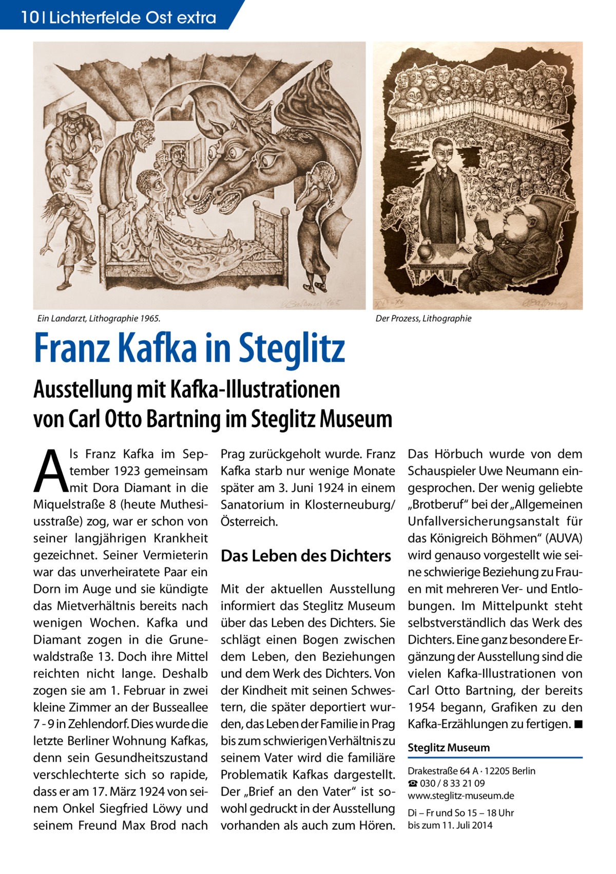 10 Lichterfelde Ost extra  Ein Landarzt, Lithographie 1965.  Franz Kafka in Steglitz  Der Prozess, Lithographie  Ausstellung mit Kafka-Illustrationen von Carl Otto Bartning im Steglitz Museum  A  ls Franz Kafka im September 1923 gemeinsam mit Dora Diamant in die Miquelstraße 8 (heute Muthesiusstraße) zog, war er schon von seiner langjährigen Krankheit gezeichnet. Seiner Vermieterin war das unverheiratete Paar ein Dorn im Auge und sie kündigte das Mietverhältnis bereits nach wenigen Wochen. Kafka und Diamant zogen in die Grunewaldstraße 13. Doch ihre Mittel reichten nicht lange. Deshalb zogen sie am 1. Februar in zwei kleine Zimmer an der Busseallee 7 - 9 in Zehlendorf. Dies wurde die letzte Berliner Wohnung Kafkas, denn sein Gesundheitszustand verschlechterte sich so rapide, dass er am 17. März 1924 von seinem Onkel Siegfried Löwy und seinem Freund Max Brod nach  Prag zurückgeholt wurde. Franz Kafka starb nur wenige Monate später am 3. Juni 1924 in einem Sanatorium in Klosterneuburg/ Österreich.  Das Leben des Dichters  Das Hörbuch wurde von dem Schauspieler Uwe Neumann eingesprochen. Der wenig geliebte „Brotberuf“ bei der „Allgemeinen Unfallversicherungsanstalt für das Königreich Böhmen“ (AUVA) wird genauso vorgestellt wie seine schwierige Beziehung zu Frauen mit mehreren Ver- und Entlobungen. Im Mittelpunkt steht selbstverständlich das Werk des Dichters. Eine ganz besondere Ergänzung der Ausstellung sind die vielen Kafka-Illustrationen von Carl Otto Bartning, der bereits 1954 begann, Grafiken zu den Kafka-Erzählungen zu fertigen. �◾  Mit der aktuellen Ausstellung informiert das Steglitz Museum über das Leben des Dichters. Sie schlägt einen Bogen zwischen dem Leben, den Beziehungen und dem Werk des Dichters. Von der Kindheit mit seinen Schwestern, die später deportiert wurden, das Leben der Familie in Prag bis zum schwierigen Verhältnis zu Steglitz Museum seinem Vater wird die familiäre Problematik Kafkas dargestellt. Drakestraße 64 A · 12205 Berlin ☎ 030 / 8 33 21 09 Der „Brief an den Vater“ ist so- www.steglitz-museum.de wohl gedruckt in der Ausstellung Di – Fr und So 15 – 18 Uhr vorhanden als auch zum Hören. bis zum 11. Juli 2014