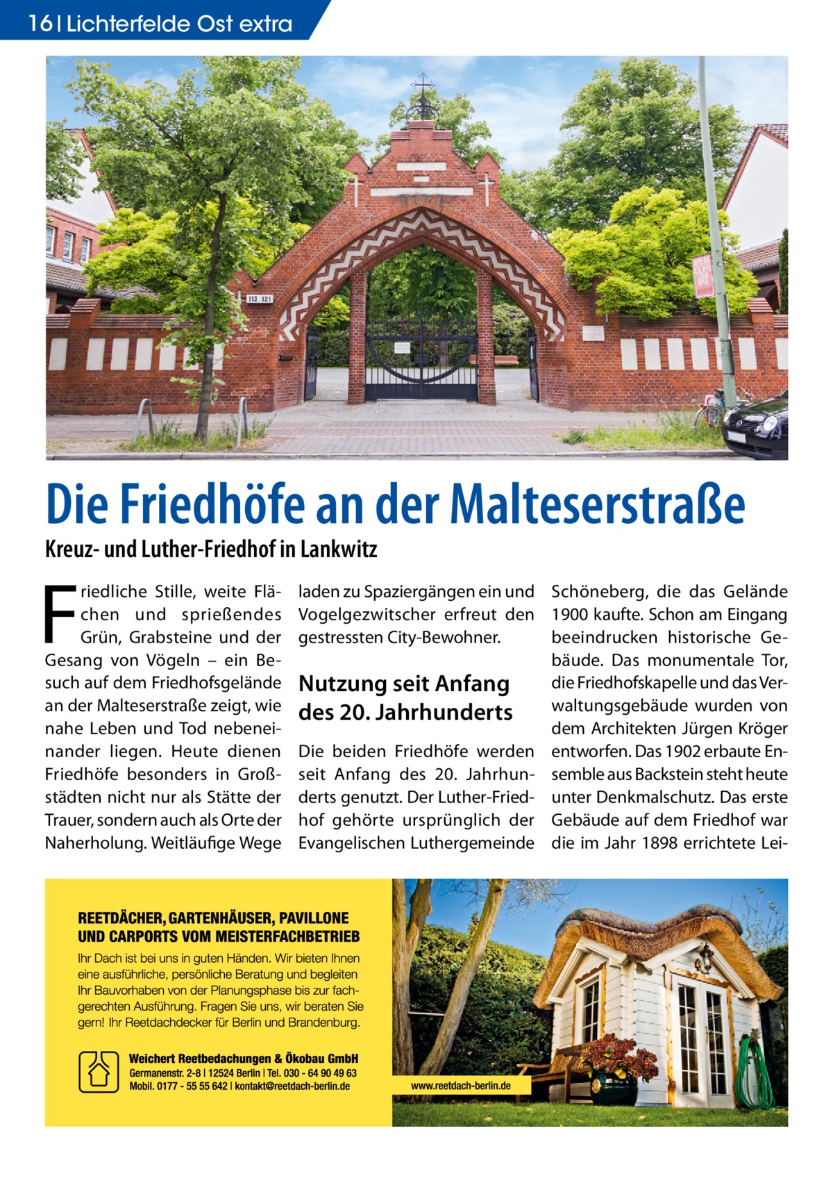 16 Lichterfelde Ost extra  Die Friedhöfe an der Malteserstraße Kreuz- und Luther-Friedhof in Lankwitz  F  riedliche Stille, weite Flächen und sprießendes Grün, Grabsteine und der Gesang von Vögeln – ein Besuch auf dem Friedhofsgelände an der Malteserstraße zeigt, wie nahe Leben und Tod nebeneinander liegen. Heute dienen Friedhöfe besonders in Großstädten nicht nur als Stätte der Trauer, sondern auch als Orte der Naherholung. Weitläufige Wege  laden zu Spaziergängen ein und Schöneberg, die das Gelände Vogelgezwitscher erfreut den 1900 kaufte. Schon am Eingang beeindrucken historische Gegestressten City-Bewohner. bäude. Das monumentale Tor, die Friedhofskapelle und das VerNutzung seit Anfang waltungsgebäude wurden von des 20. Jahrhunderts dem Architekten Jürgen Kröger Die beiden Friedhöfe werden entworfen. Das 1902 erbaute Enseit Anfang des 20. Jahrhun- semble aus Backstein steht heute derts genutzt. Der Luther-Fried- unter Denkmalschutz. Das erste hof gehörte ursprünglich der Gebäude auf dem Friedhof war Evangelischen Luthergemeinde die im Jahr 1898 errichtete Le