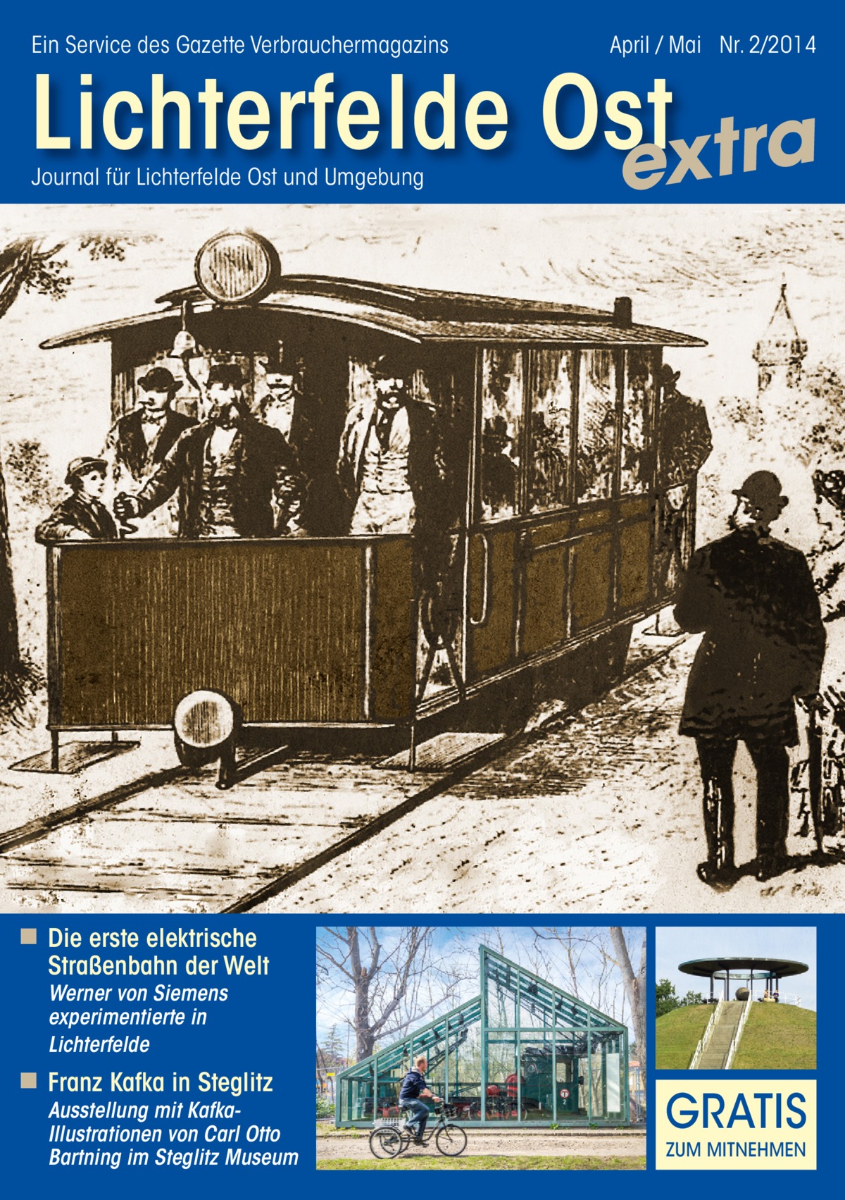 Ein Service des Gazette Verbrauchermagazins  April / Mai Nr. 2/2014  Lichterfelde Ost extra Journal für Lichterfelde Ost und Umgebung  ◾ Die erste elektrische Straßenbahn der Welt Werner von Siemens experimentierte in Lichterfelde  ◾ Franz Kafka in Steglitz  Ausstellung mit KafkaIllustrationen von Carl Otto Bartning im Steglitz Museum  GRATIS ZUM MITNEHMEN