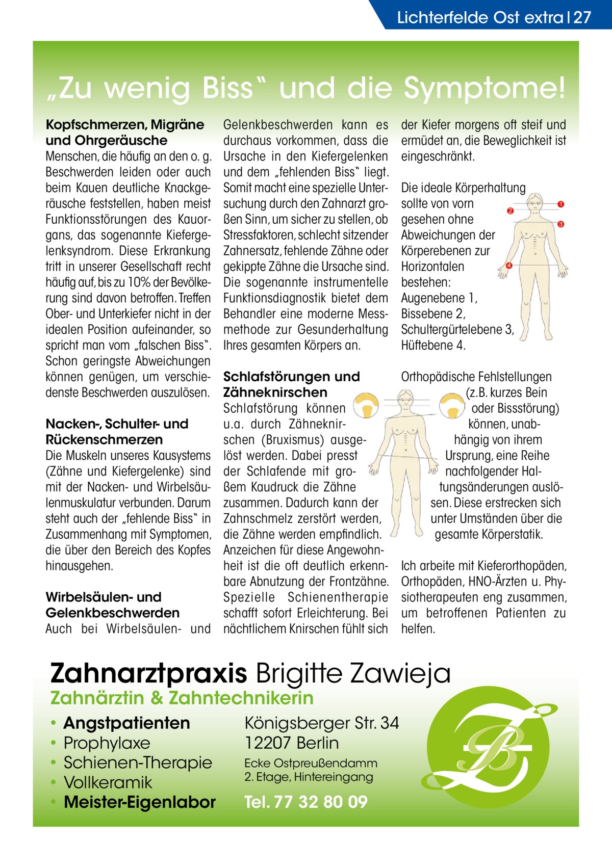 Lichterfelde Ost extra 27  „Zu wenig Biss“ und die Symptome! Kopfschmerzen, Migräne und Ohrgeräusche Menschen, die häufig an den o. g. Beschwerden leiden oder auch beim Kauen deutliche Knackgeräusche feststellen, haben meist Funktionsstörungen des Kauorgans, das sogenannte Kiefergelenksyndrom. Diese Erkrankung tritt in unserer Gesellschaft recht häufig auf, bis zu 10% der Bevölkerung sind davon betroffen. Treffen Ober- und Unterkiefer nicht in der idealen Position aufeinander, so spricht man vom „falschen Biss“. Schon geringste Abweichungen können genügen, um verschiedenste Beschwerden auszulösen. Nacken-, Schulter- und Rückenschmerzen Die Muskeln unseres Kausystems (Zähne und Kiefergelenke) sind mit der Nacken- und Wirbelsäulenmuskulatur verbunden. Darum steht auch der „fehlende Biss“ in Zusammenhang mit Symptomen, die über den Bereich des Kopfes hinausgehen. Wirbelsäulen- und Gelenkbeschwerden Auch bei Wirbelsäulen- und  Gelenkbeschwerden kann es durchaus vorkommen, dass die Ursache in den Kiefergelenken und dem „fehlenden Biss“ liegt. Somit macht eine spezielle Untersuchung durch den Zahnarzt großen Sinn, um sicher zu stellen, ob Stressfaktoren, schlecht sitzender Zahnersatz, fehlende Zähne oder gekippte Zähne die Ursache sind. Die sogenannte instrumentelle Funktionsdiagnostik bietet dem Behandler eine moderne Messmethode zur Gesunderhaltung Ihres gesamten Körpers an.  der Kiefer morgens oft steif und ermüdet an, die Beweglichkeit ist eingeschränkt.  Schlafstörungen und Zähneknirschen Schlafstörung können u.a. durch Zähneknirschen (Bruxismus) ausgelöst werden. Dabei presst der Schlafende mit großem Kaudruck die Zähne zusammen. Dadurch kann der Zahnschmelz zerstört werden, die Zähne werden empfindlich. Anzeichen für diese Angewohnheit ist die oft deutlich erkennbare Abnutzung der Frontzähne. Spezielle Schienentherapie schafft sofort Erleichterung. Bei nächtlichem Knirschen fühlt sich  Orthopädische Fehlstellungen (z.B. kurzes Bein oder Bissstörung) können, unabhängig von ihrem Ursprung, eine Reihe nachfolgender Haltungsänderungen auslösen. Diese erstrecken sich unter Umständen über die gesamte Körperstatik.  Die ideale Körperhaltung sollte von vorn gesehen ohne Abweichungen der Körperebenen zur Horizontalen bestehen: Augenebene 1, Bissebene 2, Schultergürtelebene 3, Hüftebene 4.  Ich arbeite mit Kieferorthopäden, Orthopäden, HNO-Ärzten u. Physiotherapeuten eng zusammen, um betroffenen Patienten zu helfen.  Zahnarztpraxis Brigitte Zawieja Zahnärztin & Zahntechnikerin • Angstpatienten • Prophylaxe • Schienen-Therapie • Vollkeramik • Meister-Eigenlabor  Königsberger Str. 34 12207 Berlin Ecke Ostpreußendamm 2. Etage, Hintereingang  Tel. 77 32 80 09