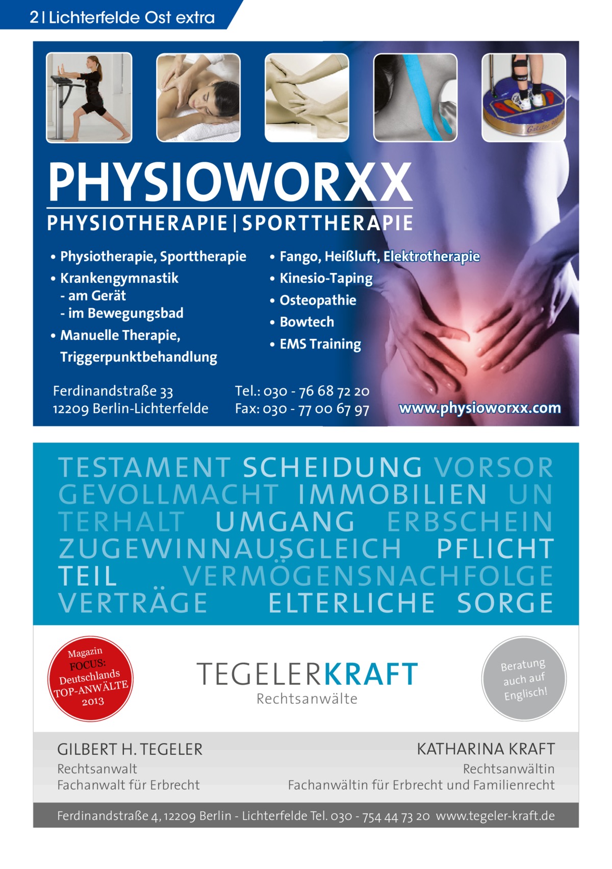 2 Lichterfelde Ost extra  PHYSIOWORXX PHYSIOTHER APIE | SPORT THER APIE • Physiotherapie, Sporttherapie • Krankengymnastik - am Gerät - im Bewegungsbad • Manuelle Therapie, Triggerpunktbehandlung Ferdinandstraße 33 12209 Berlin-Lichterfelde  • Fango, Heißluft, Elektrotherapie • Kinesio-Taping • Osteopathie • Bowtech • EMS Training  Tel.: 030 - 76 68 72 20 Fax: 030 - 77 00 67 97  www.physioworxx.com  testament scheidung vorsor gevollmacht immobilien un terhalt umgang erbschein zugewinnausgleich pflicht teil vermögensnachfolge verträge elterliche sorge Magazin  FOCUS: lands Deutsch ÄLTE W N -A TOP 2013  TEGELER KRAFT  GILBERT H. TEGELER Rechtsanwalt Fachanwalt für Erbrecht  Rechtsanwälte  Beratung auch auf ! Englisch  KATHARINA KRAFT  Rechtsanwältin Fachanwältin für Erbrecht und Familienrecht  Ferdinandstraße 4, 12209 Berlin - Lichterfelde Tel. 030 - 754 44 73 20 www.tegeler-kraft.de