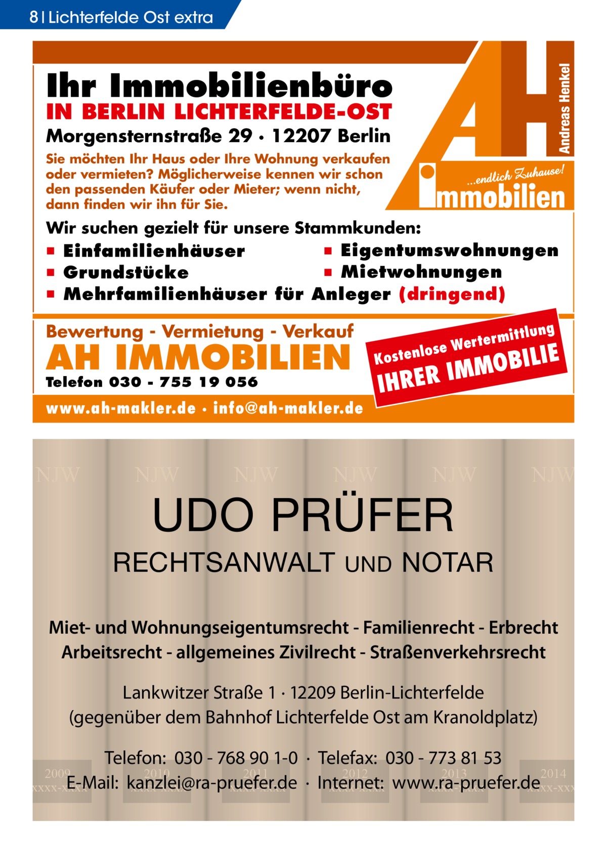 8 Lichterfelde Ost extra  Ihr Immobilienbüro IN BERLIN LICHTERFELDE-OST  Morgensternstraße 29 · 12207 Berlin Sie möchten Ihr Haus oder Ihre Wohnung verkaufen oder vermieten? Möglicherweise kennen wir schon den passenden Käufer oder Mieter; wenn nicht, dann finden wir ihn für Sie.  Wir suchen gezielt für unsere Stammkunden:  ▪ Eigentumswohnungen ▪ Einfamilienhäuser ▪ Mietwohnungen ▪ Grundstücke ▪ Mehrfamilienhäuser für Anleger (dringend)  Bewertung - Vermietung - Verkauf  AH IMMOBILIEN  www.ah-makler.de · info@ah-makler.de  NJW  NJW  NJW  I  NJW  NJW  UDO PRÜFER  RECHTSANWALT  ILIE  MOB M I R E HR  Kost  Telefon 030 - 755 19 056  lung  ermitt  Wert enlose  UND  NJW  NOTAR  Miet- und Wohnungseigentumsrecht - Familienrecht - Erbrecht Arbeitsrecht - allgemeines Zivilrecht - Straßenverkehrsrecht Lankwitzer Straße 1 · 12209 Berlin-Lichterfelde (gegenüber dem Bahnhof Lichterfelde Ost am Kranoldplatz) Telefon: 030 - 768 90 1-0 · Telefax: 030 - 773 81 53 2012 2013 2014 · Internet: xxxx-xxxx www.ra-pruefer.de xxxx-xxxx xxxx-xxxx  2009 2010 2011 E-Mail: kanzlei@ra-pruefer.de xxxx-xxxx xxxx-xxxx xxxx-xxxx