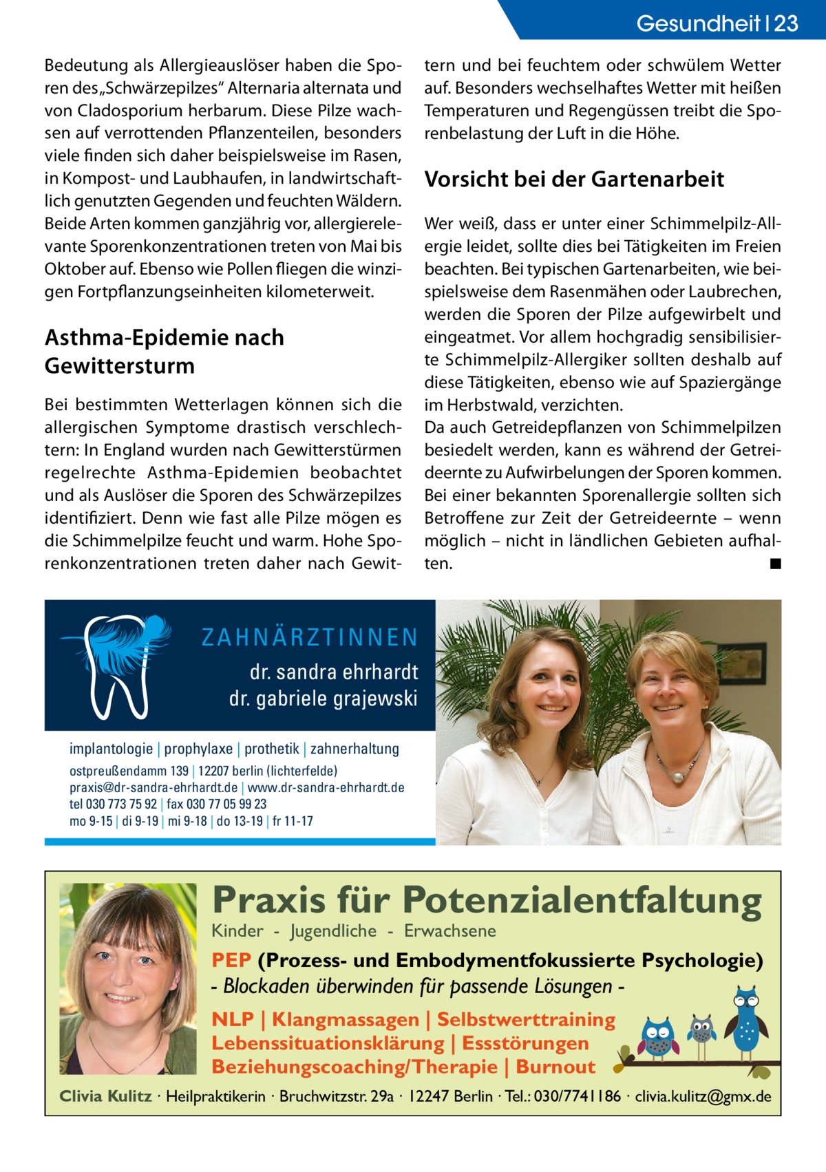 Gesundheit 23 Bedeutung als Allergieauslöser haben die Sporen des „Schwärzepilzes“ Alternaria alternata und von Cladosporium herbarum. Diese Pilze wachsen auf verrottenden Pflanzenteilen, besonders viele finden sich daher beispielsweise im Rasen, in Kompost- und Laubhaufen, in landwirtschaftlich genutzten Gegenden und feuchten Wäldern. Beide Arten kommen ganzjährig vor, allergierelevante Sporenkonzentrationen treten von Mai bis Oktober auf. Ebenso wie Pollen fliegen die winzigen Fortpflanzungseinheiten kilometerweit.  Asthma-Epidemie nach Gewittersturm Bei bestimmten Wetterlagen können sich die allergischen Symptome drastisch verschlechtern: In England wurden nach Gewitterstürmen regelrechte Asthma-Epidemien beobachtet und als Auslöser die Sporen des Schwärzepilzes identifiziert. Denn wie fast alle Pilze mögen es die Schimmelpilze feucht und warm. Hohe Sporenkonzentrationen treten daher nach Gewit tern und bei feuchtem oder schwülem Wetter auf. Besonders wechselhaftes Wetter mit heißen Temperaturen und Regengüssen treibt die Sporenbelastung der Luft in die Höhe.  Vorsicht bei der Gartenarbeit Wer weiß, dass er unter einer Schimmelpilz-Allergie leidet, sollte dies bei Tätigkeiten im Freien beachten. Bei typischen Gartenarbeiten, wie beispielsweise dem Rasenmähen oder Laubrechen, werden die Sporen der Pilze aufgewirbelt und eingeatmet. Vor allem hochgradig sensibilisierte Schimmelpilz-Allergiker sollten deshalb auf diese Tätigkeiten, ebenso wie auf Spaziergänge im Herbstwald, verzichten. Da auch Getreidepflanzen von Schimmelpilzen besiedelt werden, kann es während der Getreideernte zu Aufwirbelungen der Sporen kommen. Bei einer bekannten Sporenallergie sollten sich Betroffene zur Zeit der Getreideernte – wenn möglich – nicht in ländlichen Gebieten aufhalten. � ◾  ZAHNÄRZTINNEN dr. sandra ehrhardt dr. gabriele grajewski implantologie | prophylaxe | prothetik | zahnerhaltung ostpreußendamm 139 | 12207 berlin (lichterfelde) praxis@dr-sandra-ehrhardt.de | www.dr-sandra-ehrhardt.de tel 030 773 75 92 | fax 030 77 05 99 23 mo 9-15 | di 9-19 | mi 9-18 | do 13-19 | fr 11-17  Praxis für Potenzialentfaltung Kinder - Jugendliche - Erwachsene  PEP (Prozess- und Embodymentfokussierte Psychologie)  - Blockaden überwinden für passende Lösungen NLP | Klangmassagen | Selbstwerttraining Lebenssituationsklärung | Essstörungen Beziehungscoaching/Therapie | Burnout Clivia Kulitz ∙ Heilpraktikerin ∙ Bruchwitzstr. 29a ∙ 12247 Berlin ∙ Tel.: 030/7741186 ∙ clivia.kulitz@gmx.de