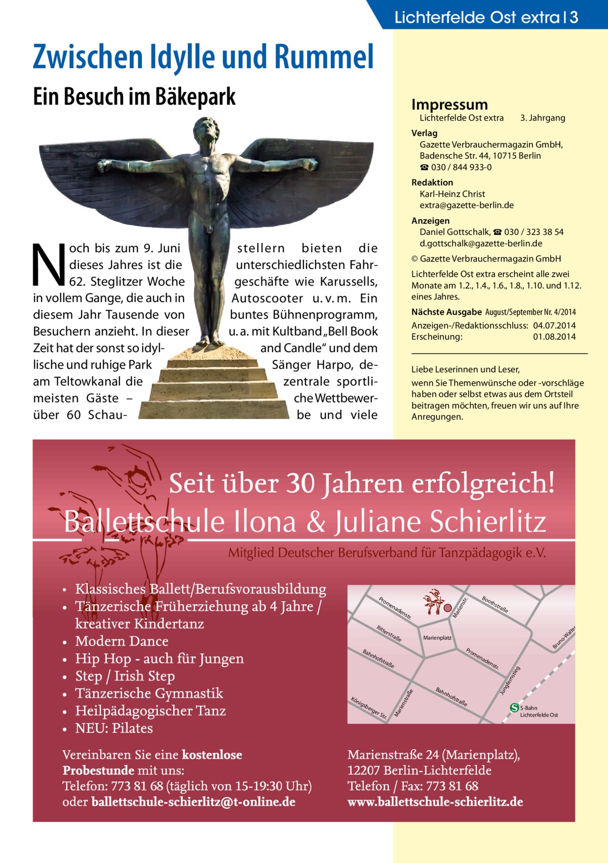 Lichterfelde Ost extra 3  Zwischen Idylle und Rummel Ein Besuch im Bäkepark  Impressum  Lichterfelde Ost extra  3. Jahrgang  Verlag Gazette Verbrauchermagazin GmbH, Badensche Str. 44, 10715 Berlin ☎ 030 / 844 933-0 Redaktion Karl-Heinz Christ extra@gazette-berlin.de  stellern bieten die unterschiedlichsten Fahrgeschäfte wie Karussells, Autoscooter u. v. m. Ein buntes Bühnenprogramm, u. a. mit Kultband „Bell Book and Candle“ und dem Sänger Harpo, dezentrale sportliche Wettbewerbe und viele  © Gazette Verbrauchermagazin GmbH Lichterfelde Ost extra erscheint alle zwei Monate am 1.2., 1.4., 1.6., 1.8., 1.10. und 1.12. eines Jahres. Nächste Ausgabe August/September Nr. 4/2014 Anzeigen-/Redaktionsschluss: 04.07.2014 Erscheinung: 01.08.2014 Liebe Leserinnen und Leser, wenn Sie Themenwünsche oder -vorschläge haben oder selbst etwas aus dem Ortsteil beitragen möchten, freuen wir uns auf Ihre Anregungen.  ter s  nh  tra  ße  rge  rS tr.  ad  en  str .  Bah  gfe rns  ße  e sbe  Br  en  tra  raß  nig  o un  Pro m  ofs  str aße  Marienplatz  rie nst  Kö  oth  Ma  str .  nh  ofs  tra  Jun  Bah  en  tie g  ad  rie nst  en  Rit  Bo  r.  Pro m  Ma  N  och bis zum 9. Juni dieses Jahres ist die 62. Steglitzer Woche in vollem Gange, die auch in diesem Jahr Tausende von Besuchern anzieht. In dieser Zeit hat der sonst so idyllische und ruhige Park am Teltowkanal die meisten Gäste  – über 60  Schau Anzeigen Daniel Gottschalk, ☎ 030 / 323 38 54 d.gottschalk@gazette-berlin.de  ße  S-Bahn Lichterfelde Ost  tr. -S er alt -W