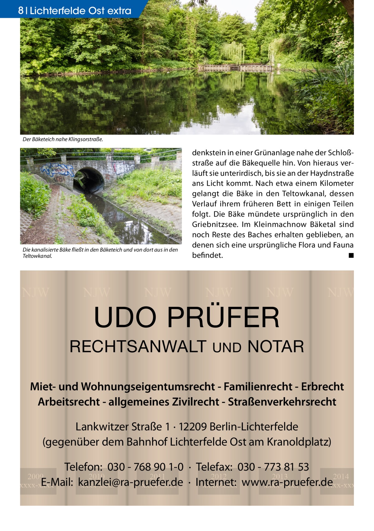 8 Lichterfelde Ost extra  Der Bäketeich nahe Klingsorstraße.  Die kanalisierte Bäke fließt in den Bäketeich und von dort aus in den Teltowkanal.  NJW  NJW  NJW  denkstein in einer Grünanlage nahe der Schloßstraße auf die Bäkequelle hin. Von hieraus verläuft sie unterirdisch, bis sie an der Haydnstraße ans Licht kommt. Nach etwa einem Kilometer gelangt die Bäke in den Teltowkanal, dessen Verlauf ihrem früheren Bett in einigen Teilen folgt. Die Bäke mündete ursprünglich in den Griebnitzsee. Im Kleinmachnow Bäketal sind noch Reste des Baches erhalten geblieben, an denen sich eine ursprüngliche Flora und Fauna befindet. � ◾  NJW  NJW  UDO PRÜFER  RECHTSANWALT  UND  NJW  NOTAR  Miet- und Wohnungseigentumsrecht - Familienrecht - Erbrecht Arbeitsrecht - allgemeines Zivilrecht - Straßenverkehrsrecht Lankwitzer Straße 1 · 12209 Berlin-Lichterfelde (gegenüber dem Bahnhof Lichterfelde Ost am Kranoldplatz) Telefon: 030 - 768 90 1-0 · Telefax: 030 - 773 81 53 2012 2013 2014 · Internet: xxxx-xxxx www.ra-pruefer.de xxxx-xxxx xxxx-xxxx  2009 2010 2011 E-Mail: kanzlei@ra-pruefer.de xxxx-xxxx xxxx-xxxx xxxx-xxxx