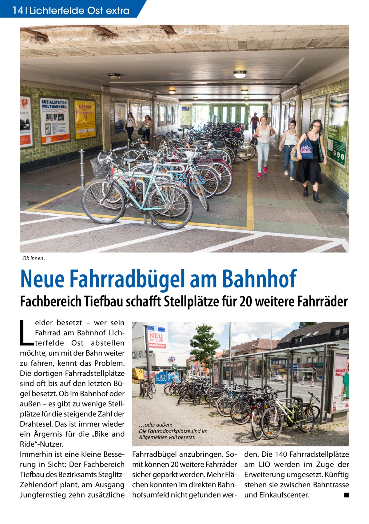 14 Lichterfelde Ost extra  Ob innen…  Neue Fahrradbügel am Bahnhof  Fachbereich Tiefbau schafft Stellplätze für 20 weitere Fahrräder  L  eider besetzt – wer sein Fahrrad am Bahnhof Lichterfelde Ost abstellen möchte, um mit der Bahn weiter zu fahren, kennt das Problem. Die dortigen Fahrradstellplätze sind oft bis auf den letzten Bügel besetzt. Ob im Bahnhof oder außen – es gibt zu wenige Stellplätze für die steigende Zahl der Drahtesel. Das ist immer wieder ein Ärgernis für die „Bike and Ride“-Nutzer. Immerhin ist eine kleine Besserung in Sicht: Der Fachbereich Tiefbau des Bezirksamts SteglitzZehlendorf plant, am Ausgang Jungfernstieg zehn zusätzliche  …oder außen: Die Fahrradparkplätze sind im Allgemeinen voll besetzt.  Fahrradbügel anzubringen. Somit können 20 weitere Fahrräder sicher geparkt werden. Mehr Flächen konnten im direkten Bahnhofsumfeld nicht gefunden wer den. Die 140 Fahrradstellplätze am LIO werden im Zuge der Erweiterung umgesetzt. Künftig stehen sie zwischen Bahntrasse und Einkaufscenter. � ◾