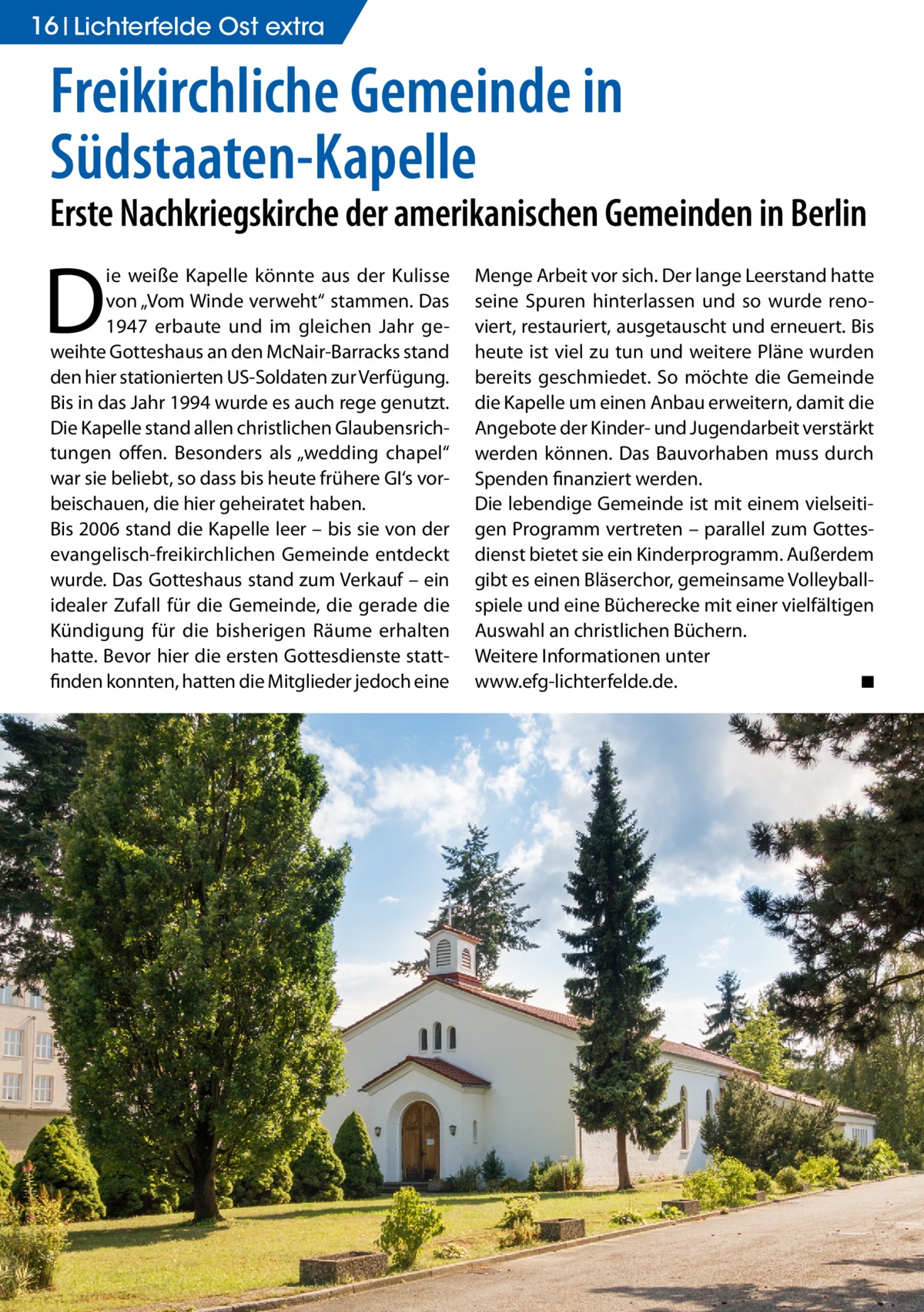 16 Lichterfelde Ost extra  Freikirchliche Gemeinde in Südstaaten-Kapelle  Erste Nachkriegskirche der amerikanischen Gemeinden in Berlin  D  ie weiße Kapelle könnte aus der Kulisse von „Vom Winde verweht“ stammen. Das 1947 erbaute und im gleichen Jahr geweihte Gotteshaus an den McNair-Barracks stand den hier stationierten US-Soldaten zur Verfügung. Bis in das Jahr 1994 wurde es auch rege genutzt. Die Kapelle stand allen christlichen Glaubensrichtungen offen. Besonders als „wedding chapel“ war sie beliebt, so dass bis heute frühere GI‘s vorbeischauen, die hier geheiratet haben. Bis 2006 stand die Kapelle leer – bis sie von der evangelisch-freikirchlichen Gemeinde entdeckt wurde. Das Gotteshaus stand zum Verkauf – ein idealer Zufall für die Gemeinde, die gerade die Kündigung für die bisherigen Räume erhalten hatte. Bevor hier die ersten Gottesdienste stattfinden konnten, hatten die Mitglieder jedoch eine  Menge Arbeit vor sich. Der lange Leerstand hatte seine Spuren hinterlassen und so wurde renoviert, restauriert, ausgetauscht und erneuert. Bis heute ist viel zu tun und weitere Pläne wurden bereits geschmiedet. So möchte die Gemeinde die Kapelle um einen Anbau erweitern, damit die Angebote der Kinder- und Jugendarbeit verstärkt werden können. Das Bauvorhaben muss durch Spenden finanziert werden. Die lebendige Gemeinde ist mit einem vielseitigen Programm vertreten – parallel zum Gottesdienst bietet sie ein Kinderprogramm. Außerdem gibt es einen Bläserchor, gemeinsame Volleyballspiele und eine Bücherecke mit einer vielfältigen Auswahl an christlichen Büchern. Weitere Informationen unter www.efg-lichterfelde.de. � ◾