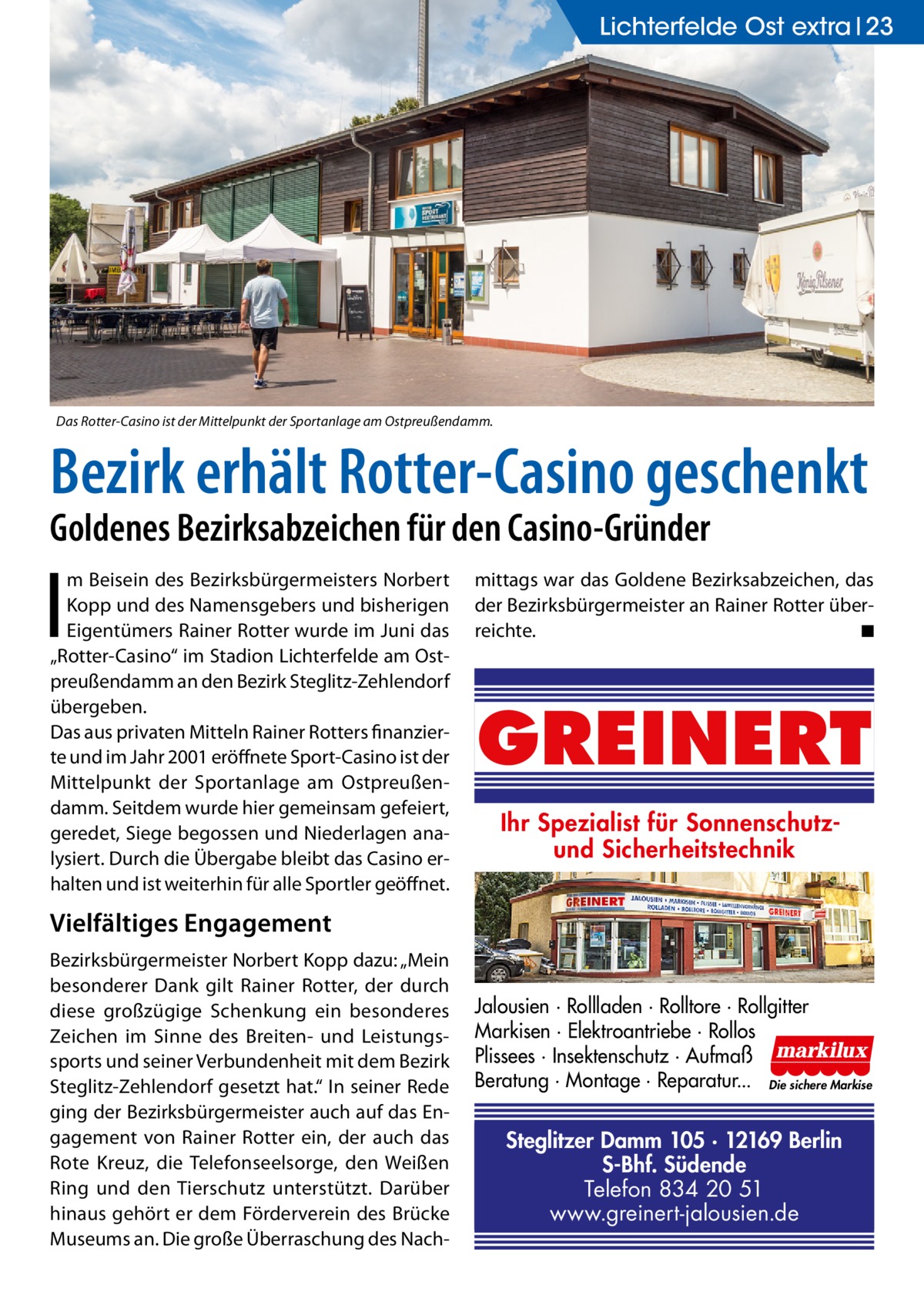 Lichterfelde Ost extra 23  Das Rotter-Casino ist der Mittelpunkt der Sportanlage am Ostpreußendamm.  Bezirk erhält Rotter-Casino geschenkt Goldenes Bezirksabzeichen für den Casino-Gründer  I  m Beisein des Bezirksbürgermeisters Norbert Kopp und des Namensgebers und bisherigen Eigentümers Rainer Rotter wurde im Juni das „Rotter-Casino“ im Stadion Lichterfelde am Ostpreußendamm an den Bezirk Steglitz-Zehlendorf übergeben. Das aus privaten Mitteln Rainer Rotters finanzierte und im Jahr 2001 eröffnete Sport-Casino ist der Mittelpunkt der Sportanlage am Ostpreußendamm. Seitdem wurde hier gemeinsam gefeiert, geredet, Siege begossen und Niederlagen analysiert. Durch die Übergabe bleibt das Casino erhalten und ist weiterhin für alle Sportler geöffnet.  mittags war das Goldene Bezirksabzeichen, das der Bezirksbürgermeister an Rainer Rotter überreichte. � ◾  GREINERT Ihr Spezialist für Sonnenschutzund Sicherheitstechnik  Vielfältiges Engagement Bezirksbürgermeister Norbert Kopp dazu: „Mein besonderer Dank gilt Rainer Rotter, der durch diese großzügige Schenkung ein besonderes Zeichen im Sinne des Breiten- und Leistungssports und seiner Verbundenheit mit dem Bezirk Steglitz-Zehlendorf gesetzt hat.“ In seiner Rede ging der Bezirksbürgermeister auch auf das Engagement von Rainer Rotter ein, der auch das Rote Kreuz, die Telefonseelsorge, den Weißen Ring und den Tierschutz unterstützt. Darüber hinaus gehört er dem Förderverein des Brücke Museums an. Die große Überraschung des Nach Jalousien · Rollladen · Rolltore · Rollgitter Markisen · Elektroantriebe · Rollos Plissees · Insektenschutz · Aufmaß Beratung · Montage · Reparatur... Die sichere Markise  Steglitzer Damm 105 · 12169 Berlin S-Bhf. Südende Telefon 834 20 51 www.greinert-jalousien.de