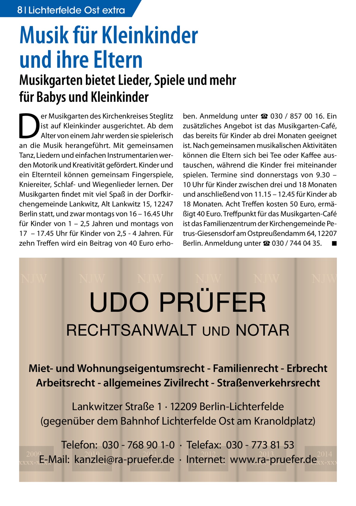 8 Lichterfelde Ost extra  Musik für Kleinkinder und ihre Eltern  Musikgarten bietet Lieder, Spiele und mehr für Babys und Kleinkinder  D  er Musikgarten des Kirchenkreises Steglitz ist auf Kleinkinder ausgerichtet. Ab dem Alter von einem Jahr werden sie spielerisch an die Musik herangeführt. Mit gemeinsamen Tanz, Liedern und einfachen Instrumentarien werden Motorik und Kreativität gefördert. Kinder und ein Elternteil können gemeinsam Fingerspiele, Kniereiter, Schlaf- und Wiegenlieder lernen. Der Musikgarten findet mit viel Spaß in der Dorfkirchengemeinde Lankwitz, Alt Lankwitz 15, 12247 Berlin statt, und zwar montags von 16 – 16.45 Uhr für Kinder von 1 – 2,5 Jahren und montags von 17 – 17.45 Uhr für Kinder von 2,5 - 4 Jahren. Für zehn Treffen wird ein Beitrag von 40 Euro erho NJW  NJW  NJW  ben. Anmeldung unter ☎ 030 / 857 00 16. Ein zusätzliches Angebot ist das Musikgarten-Café, das bereits für Kinder ab drei Monaten geeignet ist. Nach gemeinsamen musikalischen Aktivitäten können die Eltern sich bei Tee oder Kaffee austauschen, während die Kinder frei miteinander spielen. Termine sind donnerstags von 9.30 – 10 Uhr für Kinder zwischen drei und 18 Monaten und anschließend von 11.15 – 12.45 für Kinder ab 18 Monaten. Acht Treffen kosten 50 Euro, ermäßigt 40 Euro. Treffpunkt für das Musikgarten-Café ist das Familienzentrum der Kirchengemeinde Petrus-Giesensdorf am Ostpreußendamm 64, 12207 Berlin. Anmeldung unter ☎ 030 / 744 04 35. � ◾  NJW  NJW  UDO PRÜFER  RECHTSANWALT  UND  NJW  NOTAR  Miet- und Wohnungseigentumsrecht - Familienrecht - Erbrecht Arbeitsrecht - allgemeines Zivilrecht - Straßenverkehrsrecht Lankwitzer Straße 1 · 12209 Berlin-Lichterfelde (gegenüber dem Bahnhof Lichterfelde Ost am Kranoldplatz) Telefon: 030 - 768 90 1-0 · Telefax: 030 - 773 81 53 2012 2013 2014 · Internet: xxxx-xxxx www.ra-pruefer.de xxxx-xxxx xxxx-xxxx  2009 2010 2011 E-Mail: kanzlei@ra-pruefer.de xxxx-xxxx xxxx-xxxx xxxx-xxxx