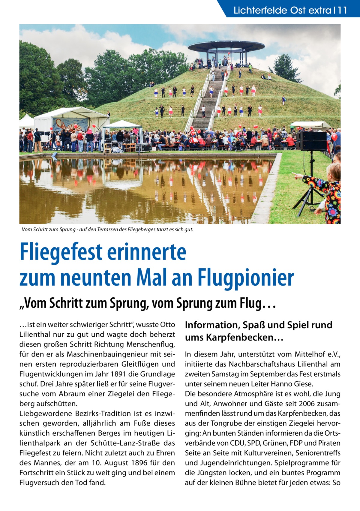 Lichterfelde Ost extra 11  Vom Schritt zum Sprung - auf den Terrassen des Fliegeberges tanzt es sich gut. �  Fliegefest erinnerte zum neunten Mal an Flugpionier „Vom Schritt zum Sprung, vom Sprung zum Flug… …ist ein weiter schwieriger Schritt“, wusste Otto Lilienthal nur zu gut und wagte doch beherzt diesen großen Schritt Richtung Menschenflug, für den er als Maschinenbauingenieur mit seinen ersten reproduzierbaren Gleitflügen und Flugentwicklungen im Jahr 1891 die Grundlage schuf. Drei Jahre später ließ er für seine Flugversuche vom Abraum einer Ziegelei den Fliegeberg aufschütten. Liebgewordene Bezirks-Tradition ist es inzwischen geworden, alljährlich am Fuße dieses künstlich erschaffenen Berges im heutigen Lilienthalpark an der Schütte-Lanz-Straße das Fliegefest zu feiern. Nicht zuletzt auch zu Ehren des Mannes, der am 10. August 1896 für den Fortschritt ein Stück zu weit ging und bei einem Flugversuch den Tod fand.  Information, Spaß und Spiel rund ums Karpfenbecken… In diesem Jahr, unterstützt vom Mittelhof e.V., initiierte das Nachbarschaftshaus Lilienthal am zweiten Samstag im September das Fest erstmals unter seinem neuen Leiter Hanno Giese. Die besondere Atmosphäre ist es wohl, die Jung und Alt, Anwohner und Gäste seit 2006 zusammenfinden lässt rund um das Karpfenbecken, das aus der Tongrube der einstigen Ziegelei hervorging: An bunten Ständen informieren da die Ortsverbände von CDU, SPD, Grünen, FDP und Piraten Seite an Seite mit Kulturvereinen, Seniorentreffs und Jugendeinrichtungen. Spielprogramme für die Jüngsten locken, und ein buntes Programm auf der kleinen Bühne bietet für jeden etwas: So