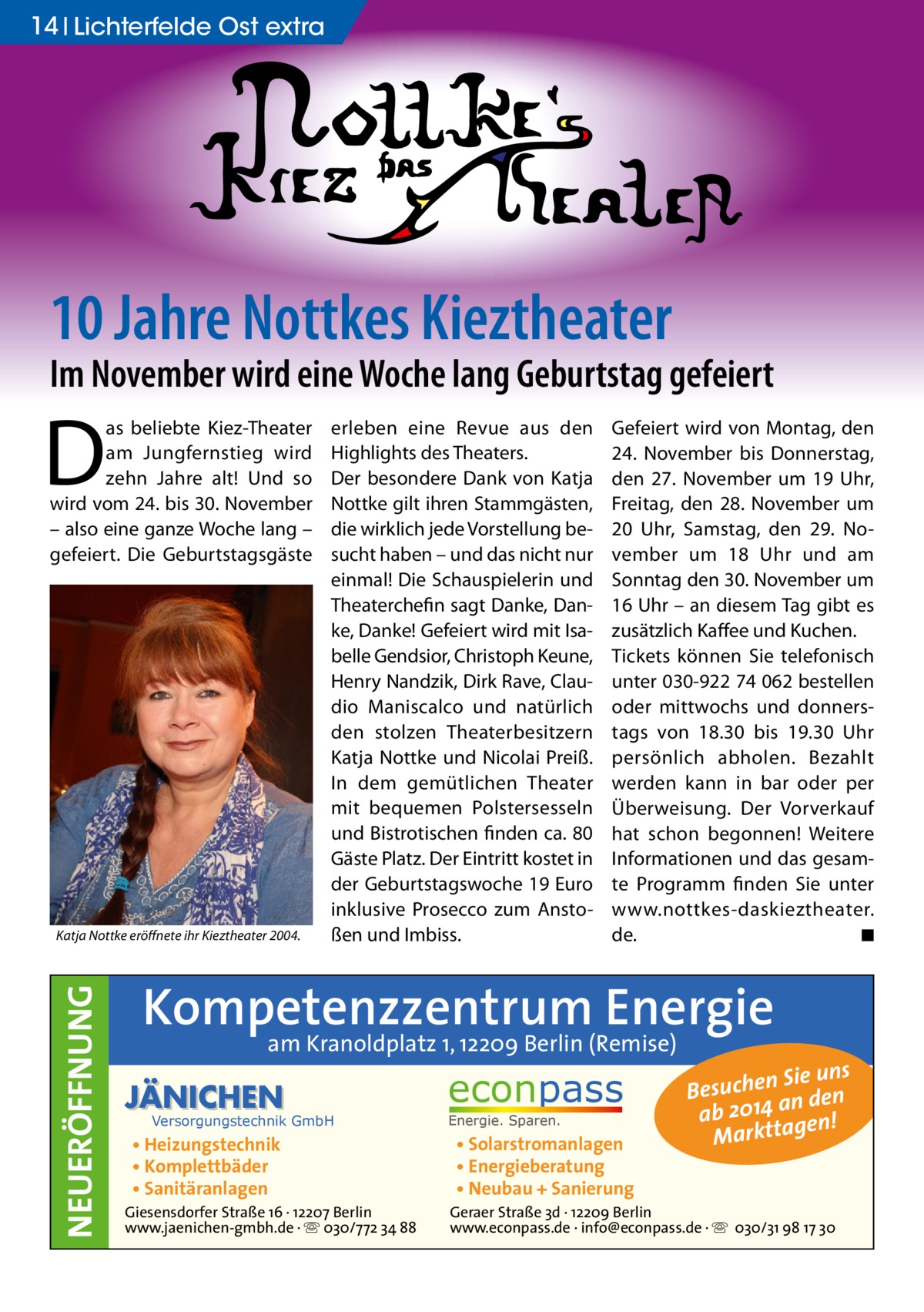 14 Lichterfelde Ost extra  10 Jahre Nottkes Kieztheater  Im November wird eine Woche lang Geburtstag gefeiert  D  as beliebte Kiez-Theater am Jungfernstieg wird zehn Jahre alt! Und so wird vom 24. bis 30. November – also eine ganze Woche lang – gefeiert. Die Geburtstagsgäste  NEUERÖFFNUNG  Katja Nottke eröffnete ihr Kieztheater 2004.  erleben eine Revue aus den Highlights des Theaters. Der besondere Dank von Katja Nottke gilt ihren Stammgästen, die wirklich jede Vorstellung besucht haben – und das nicht nur einmal! Die Schauspielerin und Theaterchefin sagt Danke, Danke, Danke! Gefeiert wird mit Isabelle Gendsior, Christoph Keune, Henry Nandzik, Dirk Rave, Claudio Maniscalco und natürlich den stolzen Theaterbesitzern Katja Nottke und Nicolai Preiß. In dem gemütlichen Theater mit bequemen Polstersesseln und Bistrotischen finden ca. 80 Gäste Platz. Der Eintritt kostet in der Geburtstagswoche 19 Euro inklusive Prosecco zum Anstoßen und Imbiss.  Gefeiert wird von Montag, den 24. November bis Donnerstag, den 27. November um 19 Uhr, Freitag, den 28. November um 20 Uhr, Samstag, den 29. November um 18 Uhr und am Sonntag den 30. November um 16 Uhr – an diesem Tag gibt es zusätzlich Kaffee und Kuchen. Tickets können Sie telefonisch unter 030-922 74 062 bestellen oder mittwochs und donnerstags von 18.30 bis 19.30 Uhr persönlich abholen. Bezahlt werden kann in bar oder per Überweisung. Der Vorverkauf hat schon begonnen! Weitere Informationen und das gesamte Programm finden Sie unter www.nottkes-daskieztheater. de. ◾  Kompetenzzentrum Energie am Kranoldplatz 1, 12209 Berlin (Remise)  JÄNICHEN  Versorgungstechnik GmbH  • Heizungstechnik • Komplettbäder • Sanitäranlagen  Giesensdorfer Straße 16 · 12207 Berlin www.jaenichen-gmbh.de · ☏ 030/772 34 88  econpass Energie. Sparen.  • Solarstromanlagen • Energieberatung • Neubau + Sanierung  Sie uns Besuchen n den ab 2014 a gen! Marktta  Geraer Straße 3d · 12209 Berlin www.econpass.de · info@econpass.de · ☏ 030/31 98 17 30