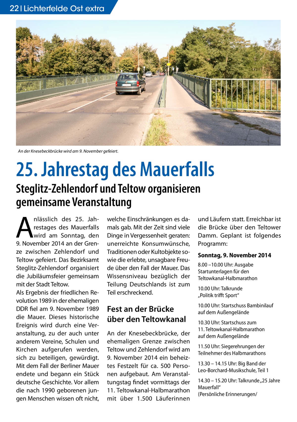 22 Lichterfelde Ost extra  An der Knesebeckbrücke wird am 9. November gefeiert.  25. Jahrestag des Mauerfalls Steglitz-Zehlendorf und Teltow organisieren gemeinsame Veranstaltung  A  nlässlich des 25. Jahrestages des Mauerfalls wird am Sonntag, den 9. November 2014 an der Grenze zwischen Zehlendorf und Teltow gefeiert. Das Bezirksamt Steglitz-Zehlendorf organisiert die Jubiläumsfeier gemeinsam mit der Stadt Teltow. Als Ergebnis der friedlichen Revolution 1989 in der ehemaligen DDR fiel am 9. November 1989 die Mauer. Dieses historische Ereignis wird durch eine Veranstaltung, zu der auch unter anderem Vereine, Schulen und Kirchen aufgerufen werden, sich zu beteiligen, gewürdigt. Mit dem Fall der Berliner Mauer endete und begann ein Stück deutsche Geschichte. Vor allem die nach 1990 geborenen jungen Menschen wissen oft nicht,  welche Einschränkungen es damals gab. Mit der Zeit sind viele Dinge in Vergessenheit geraten: unerreichte Konsumwünsche, Traditionen oder Kultobjekte sowie die erlebte, unsagbare Freude über den Fall der Mauer. Das Wissensniveau bezüglich der Teilung Deutschlands ist zum Teil erschreckend.  und Läufern statt. Erreichbar ist die Brücke über den Teltower Damm. Geplant ist folgendes Programm:  Fest an der Brücke über den Teltowkanal  10.00 Uhr: Startschuss Bambinilauf auf dem Außengelände  An der Knesebeckbrücke, der ehemaligen Grenze zwischen Teltow und Zehlendorf wird am 9.  November 2014 ein beheiztes Festzelt für ca. 500 Personen aufgebaut. Am Veranstaltungstag findet vormittags der 11. Teltowkanal-Halbmarathon mit über 1.500 Läuferinnen  Sonntag, 9. November 2014 8.00 –10.00 Uhr: Ausgabe Startunterlagen für den Teltowkanal-Halbmarathon 10.00 Uhr: Talkrunde „Politik trifft Sport“  10.30 Uhr: Startschuss zum 11. Teltowkanal-Halbmarathon auf dem Außengelände 11.50 Uhr: Siegerehrungen der Teilnehmer des Halbmarathons 13.30 – 14.15 Uhr: Big Band der Leo-Borchard-Musikschule, Teil 1 14.30 – 15.20 Uhr: Talkrunde „25 Jahre Mauerfall“ (Persönliche Erinnerungen/