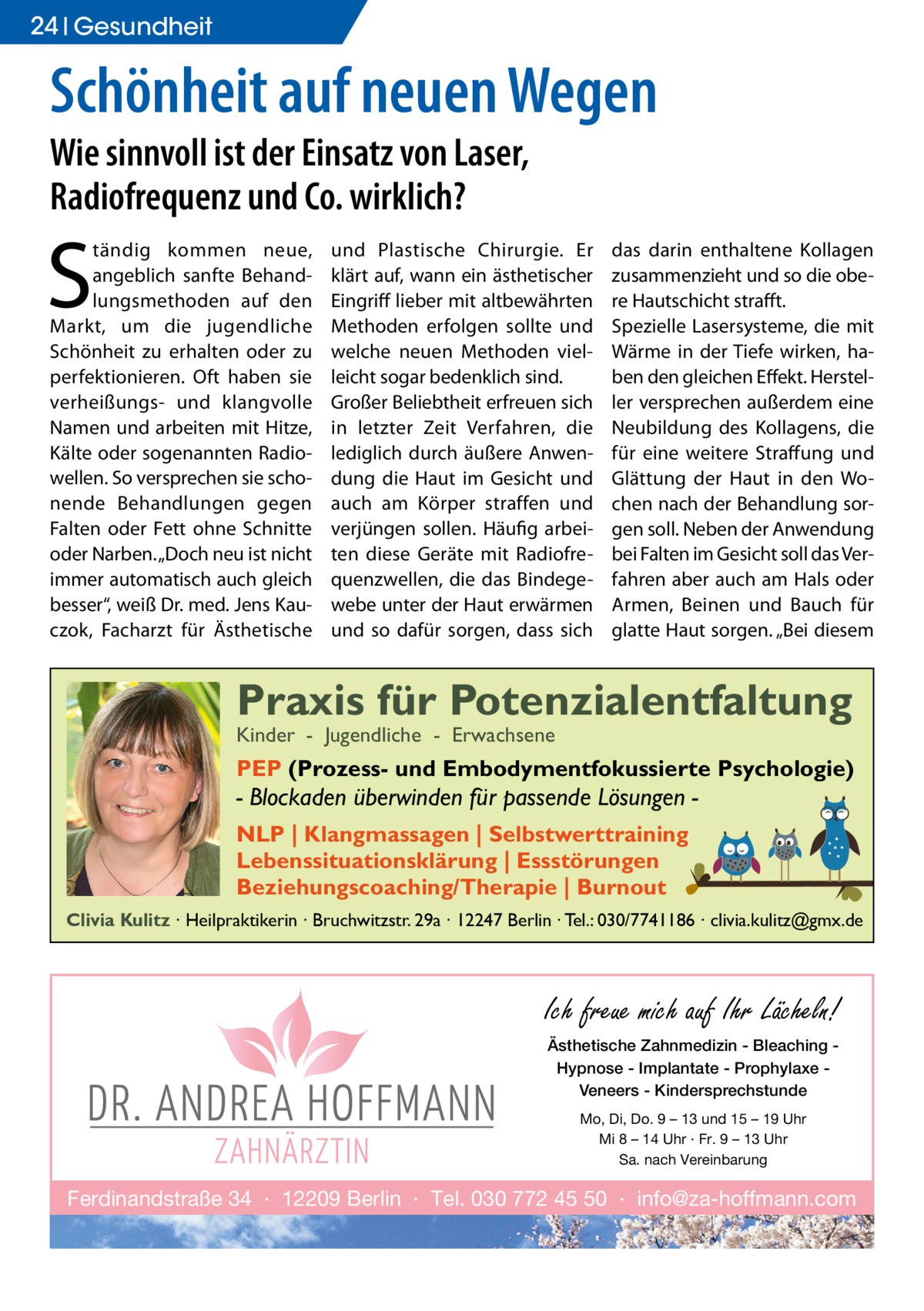 24 Gesundheit  Schönheit auf neuen Wegen Wie sinnvoll ist der Einsatz von Laser, Radiofrequenz und Co. wirklich?  S  tändig kommen neue, angeblich sanfte Behandlungsmethoden auf den Markt, um die jugendliche Schönheit zu erhalten oder zu perfektionieren. Oft haben sie verheißungs- und klangvolle Namen und arbeiten mit Hitze, Kälte oder sogenannten Radiowellen. So versprechen sie schonende Behandlungen gegen Falten oder Fett ohne Schnitte oder Narben. „Doch neu ist nicht immer automatisch auch gleich besser“, weiß Dr. med. Jens Kauczok, Facharzt für Ästhetische  und Plastische Chirurgie. Er klärt auf, wann ein ästhetischer Eingriff lieber mit altbewährten Methoden erfolgen sollte und welche neuen Methoden vielleicht sogar bedenklich sind. Großer Beliebtheit erfreuen sich in letzter Zeit Verfahren, die lediglich durch äußere Anwendung die Haut im Gesicht und auch am Körper straffen und verjüngen sollen. Häufig arbeiten diese Geräte mit Radiofrequenzwellen, die das Bindegewebe unter der Haut erwärmen und so dafür sorgen, dass sich  das darin enthaltene Kollagen zusammenzieht und so die obere Hautschicht strafft. Spezielle Lasersysteme, die mit Wärme in der Tiefe wirken, haben den gleichen Effekt. Hersteller versprechen außerdem eine Neubildung des Kollagens, die für eine weitere Straffung und Glättung der Haut in den Wochen nach der Behandlung sorgen soll. Neben der Anwendung bei Falten im Gesicht soll das Verfahren aber auch am Hals oder Armen, Beinen und Bauch für glatte Haut sorgen. „Bei diesem  Praxis für Potenzialentfaltung Kinder - Jugendliche - Erwachsene  PEP (Prozess- und Embodymentfokussierte Psychologie)  - Blockaden überwinden für passende Lösungen NLP | Klangmassagen | Selbstwerttraining Lebenssituationsklärung | Essstörungen Beziehungscoaching/Therapie | Burnout Clivia Kulitz ∙ Heilpraktikerin ∙ Bruchwitzstr. 29a ∙ 12247 Berlin ∙ Tel.: 030/7741186 ∙ clivia.kulitz@gmx.de  Ich freue mich auf Ihr Lächeln! Ästhetische Zahnmedizin - Bleaching Hypnose - Implantate - Prophylaxe Veneers - Kindersprechstunde Mo, Di, Do. 9 – 13 und 15 – 19 Uhr Mi 8 – 14 Uhr · Fr. 9 – 13 Uhr Sa. nach Vereinbarung  Ferdinandstraße 34 · 12209 Berlin · Tel. 030 772 45 50 · info@za-hoffmann.com