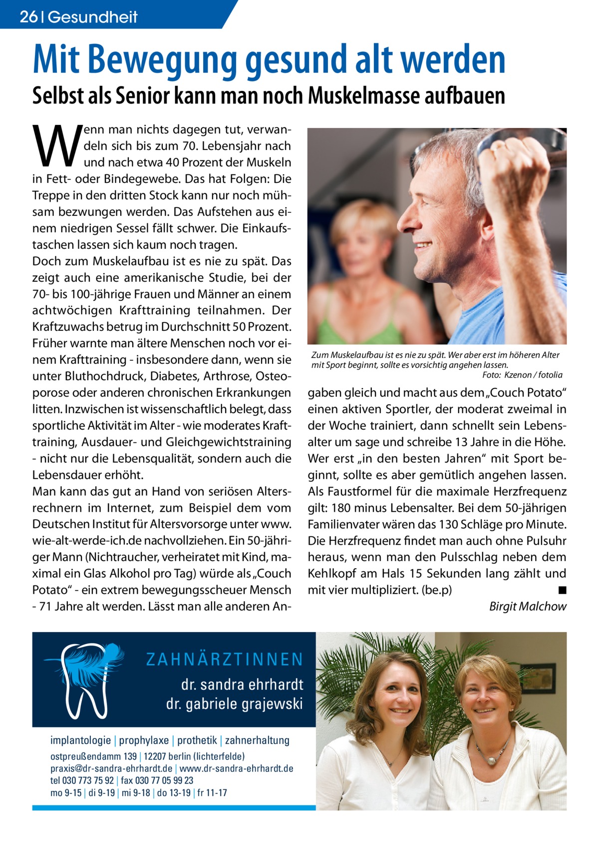 26 Gesundheit  Mit Bewegung gesund alt werden Selbst als Senior kann man noch Muskelmasse aufbauen  W  enn man nichts dagegen tut, verwandeln sich bis zum 70. Lebensjahr nach und nach etwa 40 Prozent der Muskeln in Fett- oder Bindegewebe. Das hat Folgen: Die Treppe in den dritten Stock kann nur noch mühsam bezwungen werden. Das Aufstehen aus einem niedrigen Sessel fällt schwer. Die Einkaufstaschen lassen sich kaum noch tragen. Doch zum Muskelaufbau ist es nie zu spät. Das zeigt auch eine amerikanische Studie, bei der 70- bis 100-jährige Frauen und Männer an einem achtwöchigen Krafttraining teilnahmen. Der Kraftzuwachs betrug im Durchschnitt 50 Prozent. Früher warnte man ältere Menschen noch vor einem Krafttraining - insbesondere dann, wenn sie unter Bluthochdruck, Diabetes, Arthrose, Osteoporose oder anderen chronischen Erkrankungen litten. Inzwischen ist wissenschaftlich belegt, dass sportliche Aktivität im Alter - wie moderates Krafttraining, Ausdauer- und Gleichgewichtstraining - nicht nur die Lebensqualität, sondern auch die Lebensdauer erhöht. Man kann das gut an Hand von seriösen Altersrechnern im Internet, zum Beispiel dem vom Deutschen Institut für Altersvorsorge unter www. wie-alt-werde-ich.de nachvollziehen. Ein 50-jähriger Mann (Nichtraucher, verheiratet mit Kind, maximal ein Glas Alkohol pro Tag) würde als „Couch Potato“ - ein extrem bewegungsscheuer Mensch - 71 Jahre alt werden. Lässt man alle anderen An ZAHNÄRZTINNEN dr. sandra ehrhardt dr. gabriele grajewski implantologie | prophylaxe | prothetik | zahnerhaltung ostpreußendamm 139 | 12207 berlin (lichterfelde) praxis@dr-sandra-ehrhardt.de | www.dr-sandra-ehrhardt.de tel 030 773 75 92 | fax 030 77 05 99 23 mo 9-15 | di 9-19 | mi 9-18 | do 13-19 | fr 11-17  Zum Muskelaufbau ist es nie zu spät. Wer aber erst im höheren Alter mit Sport beginnt, sollte es vorsichtig angehen lassen. � Foto: Kzenon / fotolia  gaben gleich und macht aus dem „Couch Potato“ einen aktiven Sportler, der moderat zweimal in der Woche trainiert, dann schnellt sein Lebensalter um sage und schreibe 13 Jahre in die Höhe. Wer erst „in den besten Jahren“ mit Sport beginnt, sollte es aber gemütlich angehen lassen. Als Faustformel für die maximale Herzfrequenz gilt: 180 minus Lebensalter. Bei dem 50-jährigen Familienvater wären das 130 Schläge pro Minute. Die Herzfrequenz findet man auch ohne Pulsuhr heraus, wenn man den Pulsschlag neben dem Kehlkopf am Hals 15 Sekunden lang zählt und mit vier multipliziert. (be.p) � ◾ 	� Birgit Malchow