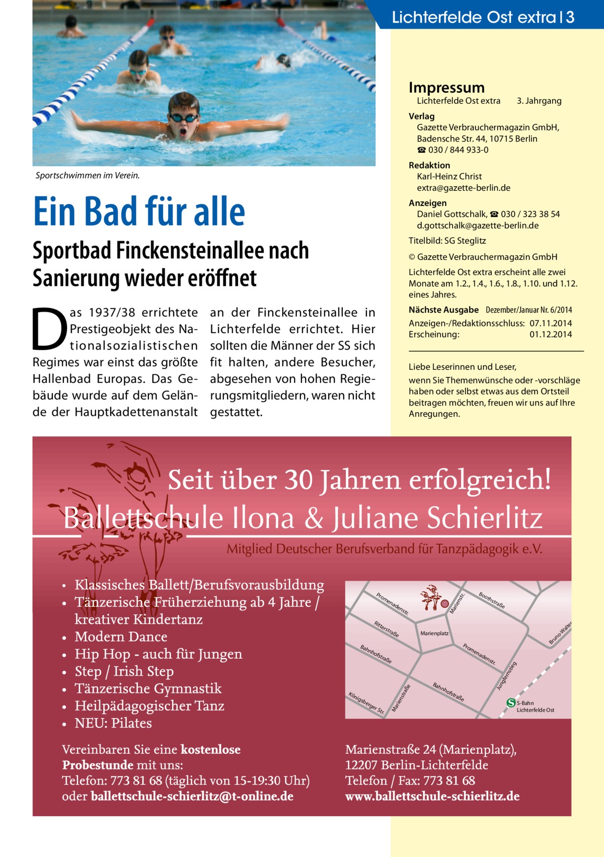 Lichterfelde Ost extra 3  Impressum  Lichterfelde Ost extra	  3. Jahrgang  Verlag Gazette Verbrauchermagazin GmbH, Badensche Str. 44, 10715 Berlin ☎ 030 / 844 933-0 Redaktion Karl-Heinz Christ extra@gazette-berlin.de  Sportschwimmen im Verein.  Ein Bad für alle  Anzeigen Daniel Gottschalk, ☎ 030 / 323 38 54 d.gottschalk@gazette-berlin.de  Sportbad Finckensteinallee nach Sanierung wieder eröffnet  Titelbild: SG Steglitz  as 1937/38 errichtete Prestigeobjekt des Nationalsozialistischen Regimes war einst das größte Hallenbad Europas. Das Gebäude wurde auf dem Gelände der Hauptkadettenanstalt  Nächste Ausgabe 	 Dezember/Januar Nr. 6/2014 Anzeigen-/Redaktionsschluss:	07.11.2014 Erscheinung:	01.12.2014  Lichterfelde Ost extra erscheint alle zwei Monate am 1.2., 1.4., 1.6., 1.8., 1.10. und 1.12. eines Jahres.  an der Finckensteinallee in Lichterfelde errichtet. Hier sollten die Männer der SS sich fit halten, andere Besucher, abgesehen von hohen Regierungsmitgliedern, waren nicht gestattet.  Liebe Leserinnen und Leser, wenn Sie Themen­wünsche oder -vorschläge haben oder selbst etwas aus dem Ortsteil beitragen möchten, freuen wir uns auf Ihre Anregungen.  ter s  nh  tra  ße  rge  rS tr.  ad  en  str .  Bah  gfe rns  ße  e sbe  Br  en  tra  raß  nig  o un  Pro m  ofs  str aße  Marienplatz  rie nst  Kö  oth  Ma  str .  nh  ofs  tra  Jun  Bah  en  tie g  ad  rie nst  en  Rit  Bo  r.  Pro m  Ma  D  © Gazette Verbrauchermagazin GmbH  ße  S-Bahn Lichterfelde Ost  tr. -S er alt -W