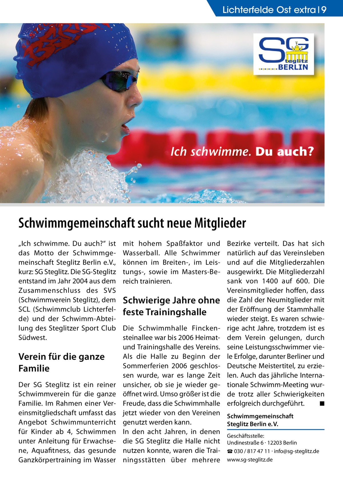 Lichterfelde Lichterfelde Ost extra Ost 9  Schwimmgemeinschaft sucht neue Mitglieder „Ich schwimme. Du auch?“ ist das Motto der Schwimmgemeinschaft Steglitz Berlin e.V., kurz: SG Steglitz. Die SG-Steglitz entstand im Jahr 2004 aus dem Zusammenschluss des SVS (Schwimmverein Steglitz), dem SCL (Schwimmclub Lichterfelde) und der Schwimm-Abteilung des Steglitzer Sport Club Südwest.  Verein für die ganze Familie Der SG Steglitz ist ein reiner Schwimmverein für die ganze Familie. Im Rahmen einer Vereinsmitgliedschaft umfasst das Angebot Schwimmunterricht für Kinder ab 4, Schwimmen unter Anleitung für Erwachsene, Aquafitness, das gesunde Ganzkörpertraining im Wasser  mit hohem Spaßfaktor und Wasserball. Alle Schwimmer können im Breiten-, im Leistungs-, sowie im Masters-Bereich trainieren.  Schwierige Jahre ohne feste Trainingshalle  Bezirke verteilt. Das hat sich natürlich auf das Vereinsleben und auf die Mitgliederzahlen ausgewirkt. Die Mitgliederzahl sank von 1400 auf 600. Die Vereinsmitglieder hoffen, dass die Zahl der Neumitglieder mit der Eröffnung der Stammhalle wieder steigt. Es waren schwierige acht Jahre, trotzdem ist es dem Verein gelungen, durch seine Leistungsschwimmer viele Erfolge, darunter Berliner und Deutsche Meistertitel, zu erzielen. Auch das jährliche Internationale Schwimm-Meeting wurde trotz aller Schwierigkeiten erfolgreich durchgeführt. � ◾  Die Schwimmhalle Finckensteinallee war bis 2006 Heimatund Trainingshalle des Vereins. Als die Halle zu Beginn der Sommerferien 2006 geschlossen wurde, war es lange Zeit unsicher, ob sie je wieder geöffnet wird. Umso größer ist die Freude, dass die Schwimmhalle jetzt wieder von den Vereinen Schwimmgemeinschaft genutzt werden kann. Steglitz Berlin e. V. In den acht Jahren, in denen Geschäftsstelle: die SG Steglitz die Halle nicht Undinestraße 6 · 12203 Berlin nutzen konnte, waren die Trai- ☎ 030 / 817 47 11 · info@sg-steglitz.de ningsstätten über mehrere www.sg-steglitz.de