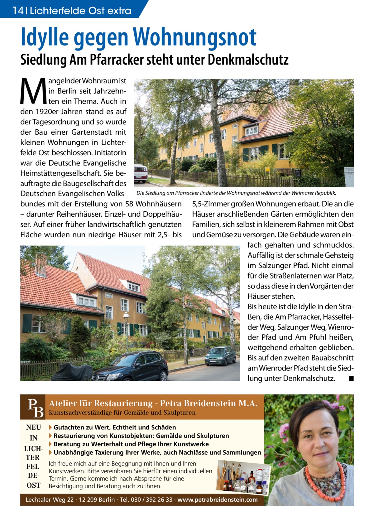 14 Lichterfelde Ost extra  Idylle gegen Wohnungsnot  Siedlung Am Pfarracker steht unter Denkmalschutz  M  angelnder Wohnraum ist in Berlin seit Jahrzehnten ein Thema. Auch in den 1920er-Jahren stand es auf der Tagesordnung und so wurde der Bau einer Gartenstadt mit kleinen Wohnungen in Lichterfelde Ost beschlossen. Initiatorin war die Deutsche Evangelische Heimstättengesellschaft. Sie beauftragte die Baugesellschaft des Deutschen Evangelischen Volks- Die Siedlung am Pfarracker linderte die Wohnungsnot während der Weimarer Republik. bundes mit der Erstellung von 58 Wohnhäusern 5,5-Zimmer großen Wohnungen erbaut. Die an die – darunter Reihenhäuser, Einzel- und Doppelhäu- Häuser anschließenden Gärten ermöglichten den ser. Auf einer früher landwirtschaftlich genutzten Familien, sich selbst in kleinerem Rahmen mit Obst Fläche wurden nun niedrige Häuser mit 2,5- bis und Gemüse zu versorgen. Die Gebäude waren einfach gehalten und schmucklos. Auffällig ist der schmale Gehsteig im Salzunger Pfad. Nicht einmal für die Straßenlaternen war Platz, so dass diese in den Vorgärten der Häuser stehen. Bis heute ist die Idylle in den Straßen, die Am Pfarracker, Hasselfelder Weg, Salzunger Weg, Wienroder Pfad und Am Pfuhl heißen, weitgehend erhalten geblieben. Bis auf den zweiten Bauabschnitt am Wienroder Pfad steht die Siedlung unter Denkmalschutz. � ◾  für Restaurierung - Petra Breidenstein M.A. PB Atelier Kunstsachverständige für Gemälde und Skulpturen NEU IN LICHTERFELDEOST  ▸ Gutachten zu Wert, Echtheit und Schäden ▸ Restaurierung von Kunstobjekten: Gemälde und Skulpturen ▸ Beratung zu Werterhalt und Pflege Ihrer Kunstwerke ▸ Unabhängige Taxierung Ihrer Werke, auch Nachlässe und Sammlungen Ich freue mich auf eine Begegnung mit Ihnen und Ihren Kunstwerken. Bitte vereinbaren Sie hierfür einen individuellen Termin. Gerne komme ich nach Absprache für eine Besichtigung und Beratung auch zu Ihnen.  Lechtaler Weg 22 · 12 209 Berlin · Tel. 030 / 392 26 33 · www.petrabreidenstein.com