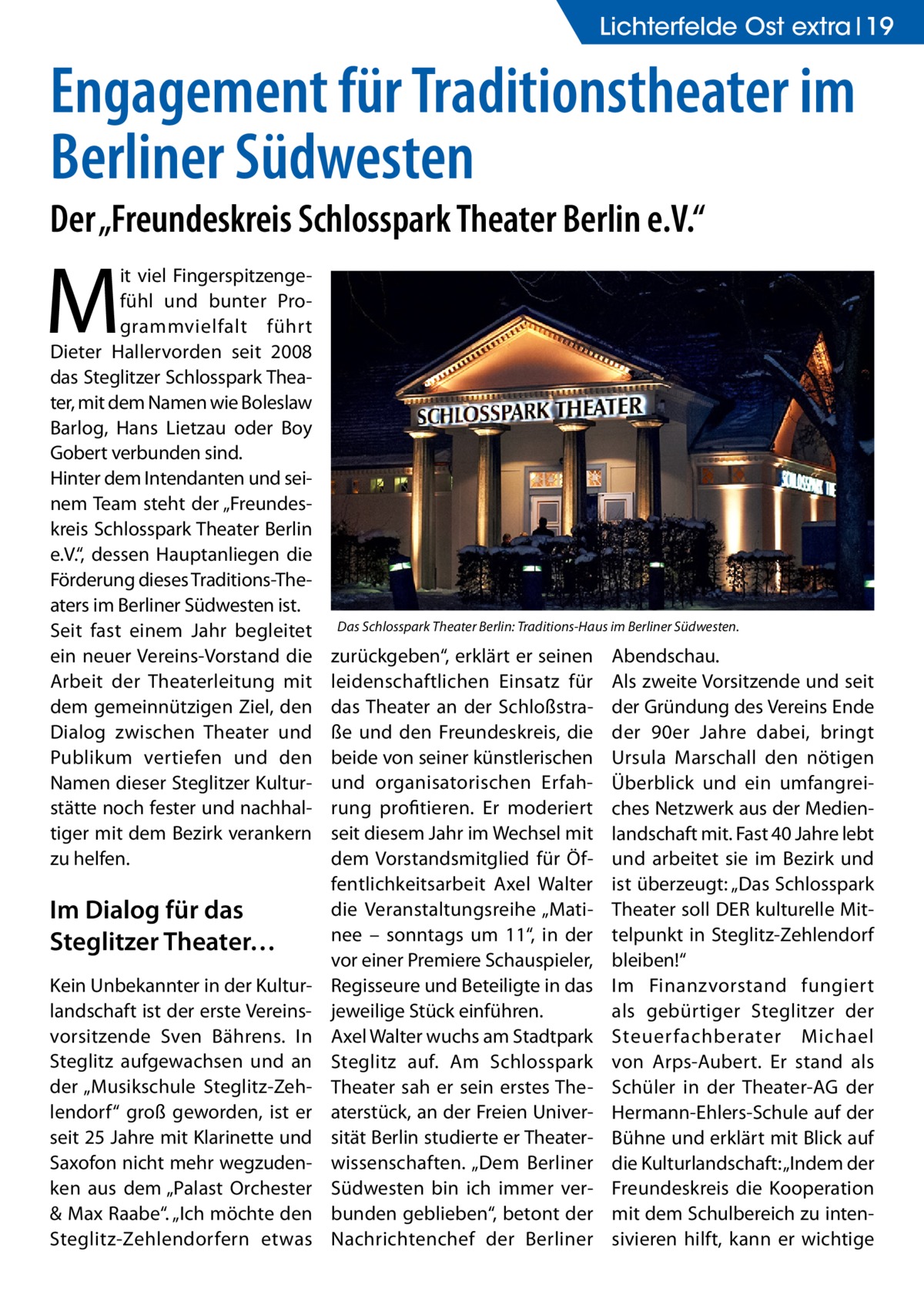 Lichterfelde Ost extra 19  Engagement für Traditionstheater im Berliner Südwesten Der „Freundeskreis Schlosspark Theater Berlin e.V.“  M  it viel Fingerspitzengefühl und bunter Programmvielfalt führt Dieter Hallervorden seit 2008 das Steglitzer Schlosspark Theater, mit dem Namen wie Boleslaw Barlog, Hans Lietzau oder Boy Gobert verbunden sind. Hinter dem Intendanten und seinem Team steht der „Freundeskreis Schlosspark Theater Berlin e.V.“, dessen Hauptanliegen die Förderung dieses Traditions-Theaters im Berliner Südwesten ist. Seit fast einem Jahr begleitet ein neuer Vereins-Vorstand die Arbeit der Theaterleitung mit dem gemeinnützigen Ziel, den Dialog zwischen Theater und Publikum vertiefen und den Namen dieser Steglitzer Kulturstätte noch fester und nachhaltiger mit dem Bezirk verankern zu helfen.  Im Dialog für das Steglitzer Theater… Kein Unbekannter in der Kulturlandschaft ist der erste Vereinsvorsitzende Sven Bährens. In Steglitz aufgewachsen und an der „Musikschule Steglitz-Zehlendorf“ groß geworden, ist er seit 25 Jahre mit Klarinette und Saxofon nicht mehr wegzudenken aus dem „Palast Orchester & Max Raabe“. „Ich möchte den Steglitz-Zehlendorfern etwas  Das Schlosspark Theater Berlin: Traditions-Haus im Berliner Südwesten.  zurückgeben“, erklärt er seinen leidenschaftlichen Einsatz für das Theater an der Schloßstraße und den Freundeskreis, die beide von seiner künstlerischen und organisatorischen Erfahrung profitieren. Er moderiert seit diesem Jahr im Wechsel mit dem Vorstandsmitglied für Öffentlichkeitsarbeit Axel Walter die Veranstaltungsreihe „Matinee – sonntags um 11“, in der vor einer Premiere Schauspieler, Regisseure und Beteiligte in das jeweilige Stück einführen. Axel Walter wuchs am Stadtpark Steglitz auf. Am Schlosspark Theater sah er sein erstes Theaterstück, an der Freien Universität Berlin studierte er Theaterwissenschaften. „Dem Berliner Südwesten bin ich immer verbunden geblieben“, betont der Nachrichtenchef der Berliner  Abendschau. Als zweite Vorsitzende und seit der Gründung des Vereins Ende der 90er Jahre dabei, bringt Ursula Marschall den nötigen Überblick und ein umfangreiches Netzwerk aus der Medienlandschaft mit. Fast 40 Jahre lebt und arbeitet sie im Bezirk und ist überzeugt: „Das Schlosspark Theater soll DER kulturelle Mittelpunkt in Steglitz-Zehlendorf bleiben!“ Im Finanzvorstand fungiert als gebürtiger Steglitzer der Steuerfachberater Michael von Arps-Aubert. Er stand als Schüler in der Theater-AG der Hermann-Ehlers-Schule auf der Bühne und erklärt mit Blick auf die Kulturlandschaft: „Indem der Freundeskreis die Kooperation mit dem Schulbereich zu intensivieren hilft, kann er wichtige