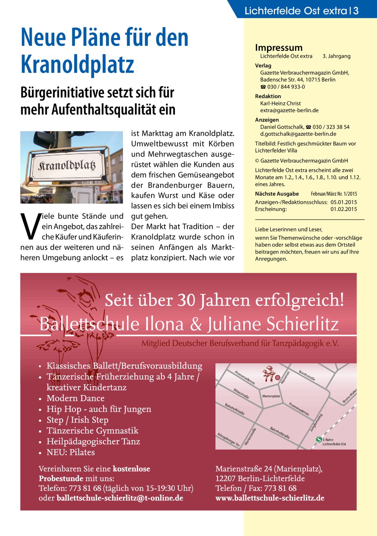 Lichterfelde Ost extra 3  Neue Pläne für den Kranoldplatz  Impressum  Bürgerinitiative setzt sich für mehr Aufenthaltsqualität ein  Redaktion Karl-Heinz Christ extra@gazette-berlin.de  3. Jahrgang  Anzeigen Daniel Gottschalk, ☎ 030 / 323 38 54 d.gottschalk@gazette-berlin.de  ist Markttag am Kranoldplatz. Umweltbewusst mit Körben und Mehrwegtaschen ausgerüstet wählen die Kunden aus dem frischen Gemüseangebot der Brandenburger Bauern, kaufen Wurst und Käse oder lassen es sich bei einem Imbiss gut gehen. Der Markt hat Tradition – der Kranoldplatz wurde schon in seinen Anfängen als Marktplatz konzipiert. Nach wie vor  Titelbild: Festlich geschmückter Baum vor Lichterfelder Villa © Gazette Verbrauchermagazin GmbH Lichterfelde Ost extra erscheint alle zwei Monate am 1.2., 1.4., 1.6., 1.8., 1.10. und 1.12. eines Jahres. Nächste Ausgabe 	 Februar/März Nr. 1/2015 Anzeigen-/Redaktionsschluss:	05.01.2015 Erscheinung:	01.02.2015 Liebe Leserinnen und Leser, wenn Sie Themen­wünsche oder -vorschläge haben oder selbst etwas aus dem Ortsteil beitragen möchten, freuen wir uns auf Ihre Anregungen.  ter s  nh  tra  ße  rge  rS tr.  ad  en  str .  Bah  gfe rns  ße  e sbe  Br  en  tra  raß  nig  o un  Pro m  ofs  str aße  Marienplatz  rie nst  Kö  oth  Ma  str .  nh  ofs  tra  Jun  Bah  en  tie g  ad  rie nst  en  Rit  Bo  r.  Pro m  Ma  V  iele bunte Stände und ein Angebot, das zahlreiche Käufer und Käuferinnen aus der weiteren und näheren Umgebung anlockt – es  Lichterfelde Ost extra	  Verlag Gazette Verbrauchermagazin GmbH, Badensche Str. 44, 10715 Berlin ☎ 030 / 844 933-0  ße  S-Bahn Lichterfelde Ost  tr. -S er alt -W