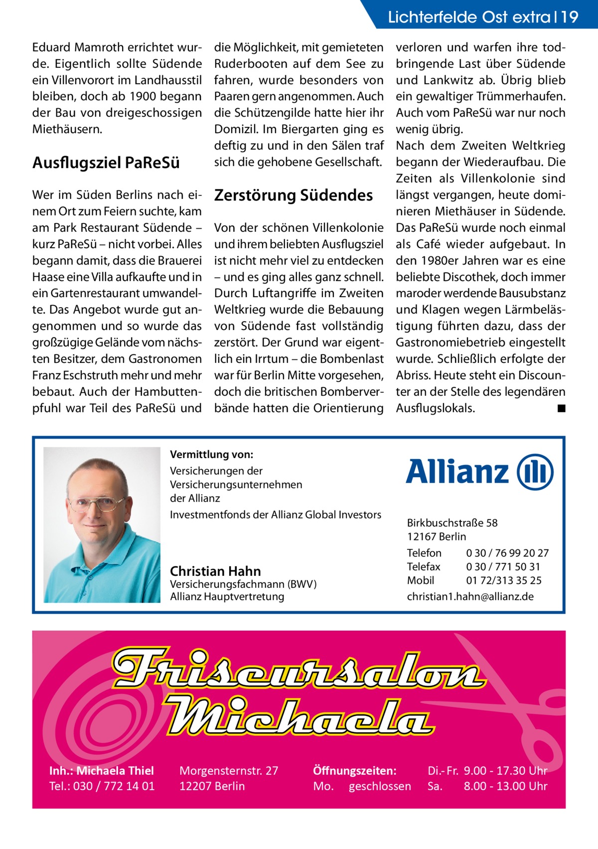 Lichterfelde Ost extra 19 Eduard Mamroth errichtet wurde. Eigentlich sollte Südende ein Villenvorort im Landhausstil bleiben, doch ab 1900 begann der Bau von dreigeschossigen Miethäusern.  Ausflugsziel PaReSü Wer im Süden Berlins nach einem Ort zum Feiern suchte, kam am Park Restaurant Südende – kurz PaReSü – nicht vorbei. Alles begann damit, dass die Brauerei Haase eine Villa aufkaufte und in ein Gartenrestaurant umwandelte. Das Angebot wurde gut angenommen und so wurde das großzügige Gelände vom nächsten Besitzer, dem Gastronomen Franz Eschstruth mehr und mehr bebaut. Auch der Hambuttenpfuhl war Teil des PaReSü und  die Möglichkeit, mit gemieteten Ruderbooten auf dem See zu fahren, wurde besonders von Paaren gern angenommen. Auch die Schützengilde hatte hier ihr Domizil. Im Biergarten ging es deftig zu und in den Sälen traf sich die gehobene Gesellschaft.  Zerstörung Südendes Von der schönen Villenkolonie und ihrem beliebten Ausflugsziel ist nicht mehr viel zu entdecken – und es ging alles ganz schnell. Durch Luftangriffe im Zweiten Weltkrieg wurde die Bebauung von Südende fast vollständig zerstört. Der Grund war eigentlich ein Irrtum – die Bombenlast war für Berlin Mitte vorgesehen, doch die britischen Bomberverbände hatten die Orientierung  Vermittlung von: Versicherungen der Versicherungsunternehmen der Allianz Investmentfonds der Allianz Global Investors  Christian Hahn  Versicherungsfachmann (BWV) Allianz Hauptvertretung  Inh.: Michaela Thiel Tel.: 030 / 772 14 01  Morgensternstr. 27 12207 Berlin  verloren und warfen ihre todbringende Last über Südende und Lankwitz ab. Übrig blieb ein gewaltiger Trümmerhaufen. Auch vom PaReSü war nur noch wenig übrig. Nach dem Zweiten Weltkrieg begann der Wiederaufbau. Die Zeiten als Villenkolonie sind längst vergangen, heute dominieren Miethäuser in Südende. Das PaReSü wurde noch einmal als Café wieder aufgebaut. In den 1980er Jahren war es eine beliebte Discothek, doch immer maroder werdende Bausubstanz und Klagen wegen Lärmbelästigung führten dazu, dass der Gastronomiebetrieb eingestellt wurde. Schließlich erfolgte der Abriss. Heute steht ein Discounter an der Stelle des legendären Ausflugslokals. � ◾  Birkbuschstraße 58 12167 Berlin Telefon 0 30 / 76 99 20 27 Telefax 0 30 / 771 50 31 Mobil 01 72/313 35 25 christian1.hahn@allianz.de  Öﬀnungszeiten: Mo. geschlossen  Di.- Fr. 9.00 - 17.30 Uhr Sa. 8.00 - 13.00 Uhr