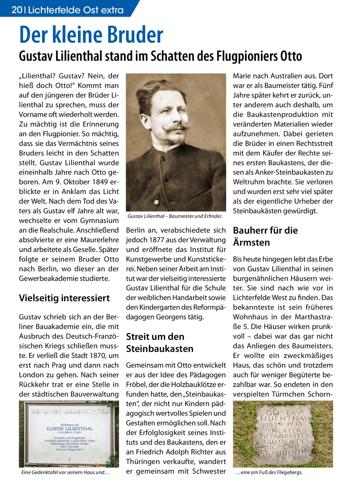 20 Lichterfelde Ost extra  Der kleine Bruder  Gustav Lilienthal stand im Schatten des Flugpioniers Otto „Lilienthal? Gustav? Nein, der hieß doch Otto!“ Kommt man auf den jüngeren der Brüder Lilienthal zu sprechen, muss der Vorname oft wiederholt werden. Zu mächtig ist die Erinnerung an den Flugpionier. So mächtig, dass sie das Vermächtnis seines Bruders leicht in den Schatten stellt. Gustav Lilienthal wurde eineinhalb Jahre nach Otto geboren. Am 9. Oktober 1849 erblickte er in Anklam das Licht der Welt. Nach dem Tod des Vaters als Gustav elf Jahre alt war, wechselte er vom Gymnasium an die Realschule. Anschließend absolvierte er eine Maurerlehre und arbeitete als Geselle. Später folgte er seinem Bruder Otto nach Berlin, wo dieser an der Gewerbeakademie studierte.  Gustav Lilienthal – Baumeister und Erfinder.  Berlin an, verabschiedete sich jedoch 1877 aus der Verwaltung und eröffnete das Institut für Kunstgewerbe und Kunststickerei. Neben seiner Arbeit am Institut war der vielseitig interessierte Gustav Lilienthal für die Schule der weiblichen Handarbeit sowie Vielseitig interessiert den Kindergarten des ReformpäGustav schrieb sich an der Ber- dagogen Georgens tätig. liner Bauakademie ein, die mit Ausbruch des Deutsch-Franzö- Streit um den sischen Kriegs schließen muss- Steinbaukasten te. Er verließ die Stadt 1870, um erst nach Prag und dann nach Gemeinsam mit Otto entwickelt London zu gehen. Nach seiner er aus der Idee des Pädagogen Rückkehr trat er eine Stelle in Fröbel, der die Holzbauklötze erder städtischen Bauverwaltung funden hatte, den „Steinbaukasten“, der nicht nur Kindern pädagogisch wertvolles Spielen und Gestalten ermöglichen soll. Nach der Erfolglosigkeit seines Instituts und des Baukastens, den er an Friedrich Adolph Richter aus Thüringen verkaufte, wandert er gemeinsam mit Schwester Eine Gedenktafel vor seinem Haus und…  Marie nach Australien aus. Dort war er als Baumeister tätig. Fünf Jahre später kehrt er zurück, unter anderem auch deshalb, um die Baukastenproduktion mit veränderten Materialien wieder aufzunehmen. Dabei gerieten die Brüder in einen Rechtsstreit mit dem Käufer der Rechte seines ersten Baukastens, der diesen als Anker-Steinbaukasten zu Weltruhm brachte. Sie verloren und wurden erst sehr viel später als der eigentliche Urheber der Steinbaukästen gewürdigt.  Bauherr für die Ärmsten Bis heute hingegen lebt das Erbe von Gustav Lilienthal in seinen burgenähnlichen Häusern weiter. Sie sind nach wie vor in Lichterfelde West zu finden. Das bekannteste ist sein früheres Wohnhaus in der Marthastraße 5. Die Häuser wirken prunkvoll – dabei war das gar nicht das Anliegen des Baumeisters. Er wollte ein zweckmäßiges Haus, das schön und trotzdem auch für weniger Begüterte bezahlbar war. So endeten in den verspielten Türmchen Schorn …eine am Fuß des Fliegebergs.