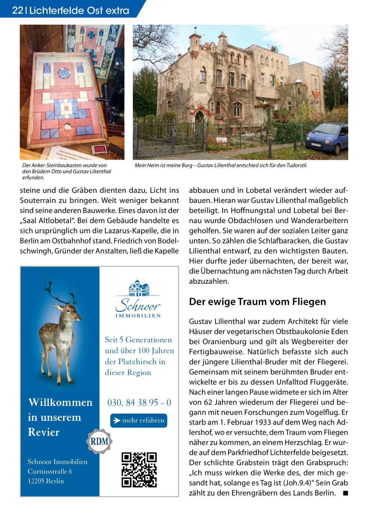 22 Lichterfelde Ost extra  Der Anker-Steinbaukasten wurde von den Brüdern Otto und Gustav Lilienthal erfunden.  Mein Heim ist meine Burg – Gustav Lilienthal entschied sich für den Tudorstil.  steine und die Gräben dienten dazu, Licht ins Souterrain zu bringen. Weit weniger bekannt sind seine anderen Bauwerke. Eines davon ist der „Saal Altlobetal“. Bei dem Gebäude handelte es sich ursprünglich um die Lazarus-Kapelle, die in Berlin am Ostbahnhof stand. Friedrich von Bodelschwingh, Gründer der Anstalten, ließ die Kapelle  abbauen und in Lobetal verändert wieder aufbauen. Hieran war Gustav Lilienthal maßgeblich beteiligt. In Hoffnungstal und Lobetal bei Bernau wurde Obdachlosen und Wanderarbeitern geholfen. Sie waren auf der sozialen Leiter ganz unten. So zählen die Schlafbaracken, die Gustav Lilienthal entwarf, zu den wichtigsten Bauten. Hier durfte jeder übernachten, der bereit war, die Übernachtung am nächsten Tag durch Arbeit abzuzahlen.  Der ewige Traum vom Fliegen  Seit 5 Generationen und über 100 Jahren der Platzhirsch in dieser Region  Willkommen in unserem Revier Schnoor Immobilien Curtiusstraße 6 12205 Berlin  030. 84 38 95 - 0 → mehr erfahren  Gustav Lilienthal war zudem Architekt für viele Häuser der vegetarischen Obstbaukolonie Eden bei Oranienburg und gilt als Wegbereiter der Fertigbauweise. Natürlich befasste sich auch der jüngere Lilienthal-Bruder mit der Fliegerei. Gemeinsam mit seinem berühmten Bruder entwickelte er bis zu dessen Unfalltod Fluggeräte. Nach einer langen Pause widmete er sich im Alter von 62 Jahren wiederum der Fliegerei und begann mit neuen Forschungen zum Vogelflug. Er starb am 1. Februar 1933 auf dem Weg nach Adlershof, wo er versuchte, dem Traum vom Fliegen näher zu kommen, an einem Herzschlag. Er wurde auf dem Parkfriedhof Lichterfelde beigesetzt. Der schlichte Grabstein trägt den Grabspruch: „Ich muss wirken die Werke des, der mich gesandt hat, solange es Tag ist (Joh.9.4)“ Sein Grab zählt zu den Ehrengräbern des Lands Berlin. � ◾