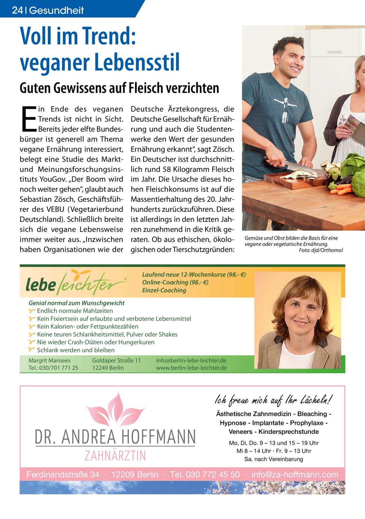 24 Gesundheit  Voll im Trend: veganer Lebensstil Guten Gewissens auf Fleisch verzichten  E  in Ende des veganen Trends ist nicht in Sicht. Bereits jeder elfte Bundesbürger ist generell am Thema vegane Ernährung interessiert, belegt eine Studie des Marktund Meinungsforschungsinstituts YouGov. „Der Boom wird noch weiter gehen“, glaubt auch Sebastian Zösch, Geschäftsführer des VEBU (Vegetarierbund Deutschland). Schließlich breite sich die vegane Lebensweise immer weiter aus. „Inzwischen haben Organisationen wie der  Deutsche Ärztekongress, die Deutsche Gesellschaft für Ernährung und auch die Studentenwerke den Wert der gesunden Ernährung erkannt“, sagt Zösch. Ein Deutscher isst durchschnittlich rund 58 Kilogramm Fleisch im Jahr. Die Ursache dieses hohen Fleischkonsums ist auf die Massentierhaltung des 20. Jahrhunderts zurückzuführen. Diese ist allerdings in den letzten Jahren zunehmend in die Kritik geraten. Ob aus ethischen, ökologischen oder Tierschutzgründen:  ®  Gemüse und Obst bilden die Basis für eine vegane oder vegetarische Ernährung. � Foto: djd/Orthomol  Laufend neue 12-Wochenkurse (98.- €) Online-Coaching (98.- €) Einzel-Coaching  Genial normal zum Wunschgewicht Endlich normale Mahlzeiten Kein Fixiertsein auf erlaubte und verbotene Lebensmittel Kein Kalorien- oder Fettpunktezählen Keine teuren Schlankheitsmittel, Pulver oder Shakes Nie wieder Crash-Diäten oder Hungerkuren Schlank werden und bleiben Margrit Mansees Tel.: 030/701 771 25  Goldaper Straße 11 12249 Berlin  info@berlin-lebe-leichter.de www.berlin-lebe-leichter.de  Ich freue mich auf Ihr Lächeln! Ästhetische Zahnmedizin - Bleaching Hypnose - Implantate - Prophylaxe Veneers - Kindersprechstunde Mo, Di, Do. 9 – 13 und 15 – 19 Uhr Mi 8 – 14 Uhr · Fr. 9 – 13 Uhr Sa. nach Vereinbarung  Ferdinandstraße 34 · 12209 Berlin · Tel. 030 772 45 50 · info@za-hoffmann.com