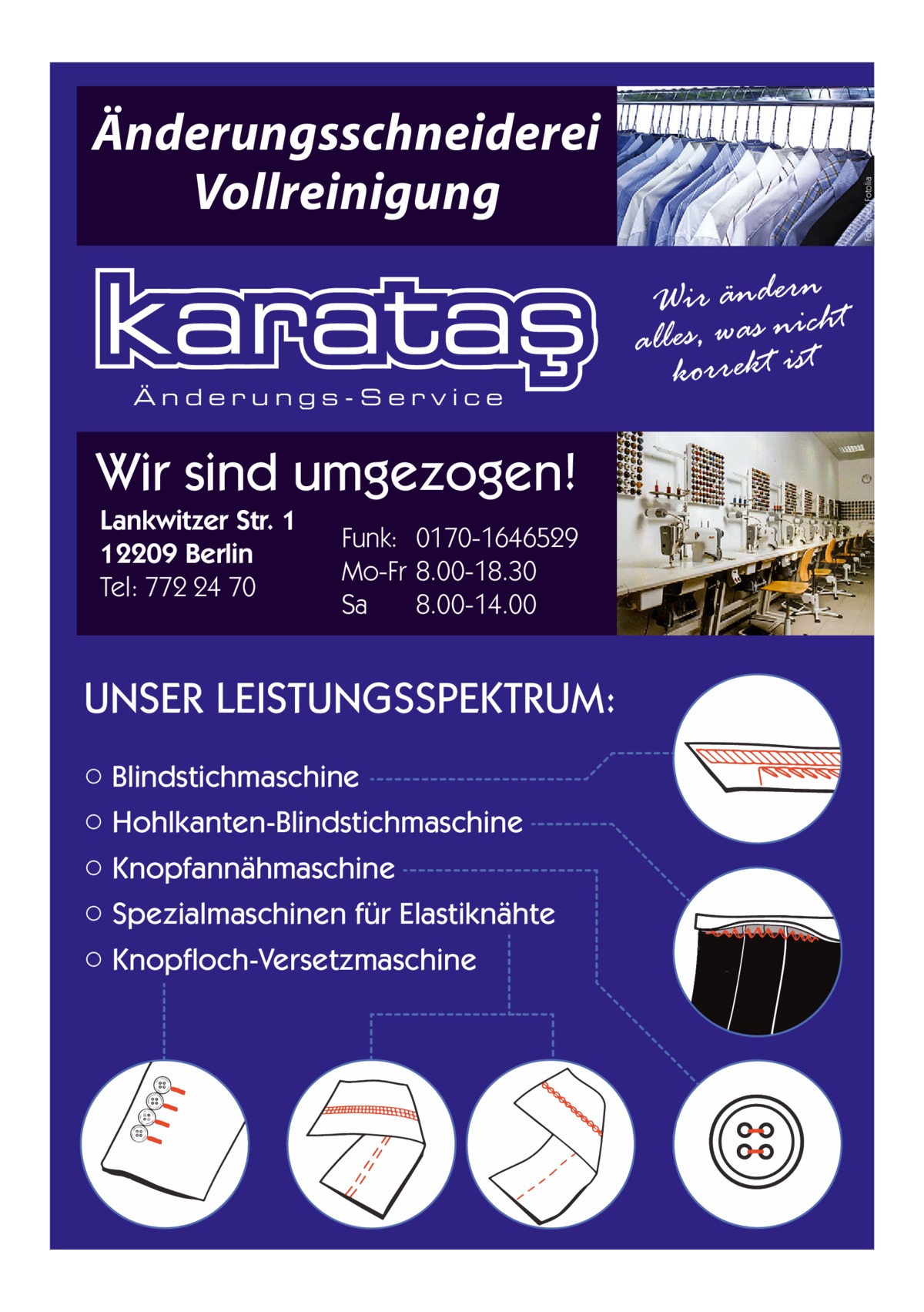 Änderungs-Service  Wir sind umgezogen! Lankwitzer Str. 1 12209 Berlin Tel: 772 24 70  Funk: 0170-1646529 Mo-Fr 8.00-18.30 Sa 8.00-14.00  UNSER LEISTUNGSSPEKTRUM: ○ Blindstichmaschine ○ Hohlkanten-Blindstichmaschine ○ Knopfannähmaschine ○ Spezialmaschinen für Elastiknähte ○ Knopfloch-Versetzmaschine  Foto: joe / Fotolia  Änderungsschneiderei Vollreinigung Wir änderncht alles, was niist korrekt