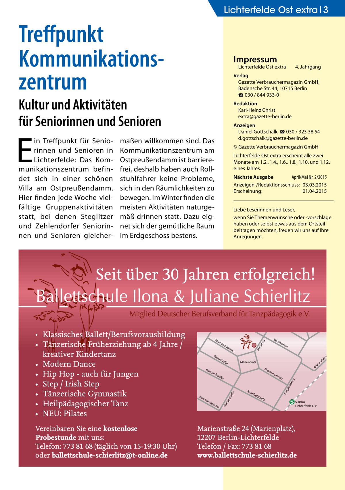 Lichterfelde Ost extra 3  Treffpunkt Kommunikations­ zentrum  Impressum  Lichterfelde Ost extra	  Kultur und Aktivitäten für Seniorinnen und Senioren  Redaktion Karl-Heinz Christ extra@gazette-berlin.de Anzeigen Daniel Gottschalk, ☎ 030 / 323 38 54 d.gottschalk@gazette-berlin.de  maßen willkommen sind. Das Kommunikationszentrum am Ostpreußendamm ist barrierefrei, deshalb haben auch Rollstuhlfahrer keine Probleme, sich in den Räumlichkeiten zu bewegen. Im Winter finden die meisten Aktivitäten naturgemäß drinnen statt. Dazu eignet sich der gemütliche Raum im Erdgeschoss bestens.  © Gazette Verbrauchermagazin GmbH Lichterfelde Ost extra erscheint alle zwei Monate am 1.2., 1.4., 1.6., 1.8., 1.10. und 1.12. eines Jahres. Nächste Ausgabe 	 April/Mai Nr. 2/2015 Anzeigen-/Redaktionsschluss:	03.03.2015 Erscheinung:	01.04.2015 Liebe Leserinnen und Leser, wenn Sie Themen­wünsche oder -vorschläge haben oder selbst etwas aus dem Ortsteil beitragen möchten, freuen wir uns auf Ihre Anregungen.  ter s  nh  tra  ße  rge  rS tr.  ad  en  str .  Bah  gfe rns  ße  e sbe  Br  en  tra  raß  nig  o un  Pro m  ofs  str aße  Marienplatz  rie nst  Kö  oth  Ma  str .  nh  ofs  tra  Jun  Bah  en  tie g  ad  rie nst  en  Rit  Bo  r.  Pro m  Ma  E  in Treffpunkt für Seniorinnen und Senioren in Lichterfelde: Das Kommunikationszentrum befindet sich in einer schönen Villa am Ostpreußendamm. Hier finden jede Woche vielfältige Gruppenaktivitäten statt, bei denen Steglitzer und Zehlendorfer Seniorinnen und Senioren gleicher 4. Jahrgang  Verlag Gazette Verbrauchermagazin GmbH, Badensche Str. 44, 10715 Berlin ☎ 030 / 844 933-0  ße  S-Bahn Lichterfelde Ost  tr. -S er alt -W