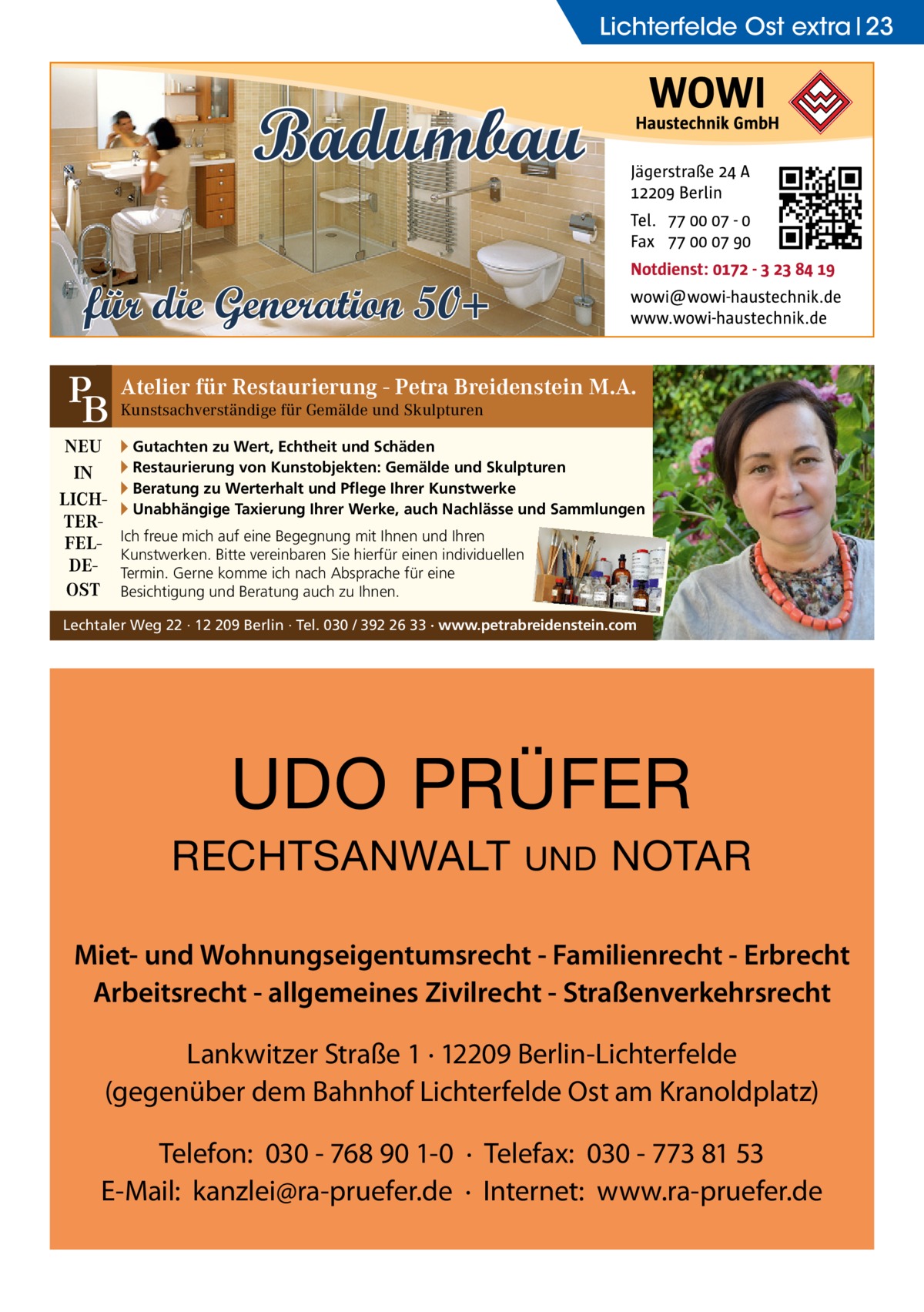 Lichterfelde Ost extra 23  Badumbau für die Generation 50+ für Restaurierung - Petra Breidenstein M.A. PB Atelier Kunstsachverständige für Gemälde und Skulpturen NEU IN LICHTERFELDEOST  ▸ Gutachten zu Wert, Echtheit und Schäden ▸ Restaurierung von Kunstobjekten: Gemälde und Skulpturen ▸ Beratung zu Werterhalt und Pflege Ihrer Kunstwerke ▸ Unabhängige Taxierung Ihrer Werke, auch Nachlässe und Sammlungen Ich freue mich auf eine Begegnung mit Ihnen und Ihren Kunstwerken. Bitte vereinbaren Sie hierfür einen individuellen Termin. Gerne komme ich nach Absprache für eine Besichtigung und Beratung auch zu Ihnen.  Lechtaler Weg 22 · 12 209 Berlin · Tel. 030 / 392 26 33 · www.petrabreidenstein.com  UDO PRÜFER RECHTSANWALT  UND  NOTAR  Miet- und Wohnungseigentumsrecht - Familienrecht - Erbrecht Arbeitsrecht - allgemeines Zivilrecht - Straßenverkehrsrecht Lankwitzer Straße 1 · 12209 Berlin-Lichterfelde (gegenüber dem Bahnhof Lichterfelde Ost am Kranoldplatz) Telefon: 030 - 768 90 1-0 · Telefax: 030 - 773 81 53 E-Mail: kanzlei@ra-pruefer.de · Internet: www.ra-pruefer.de