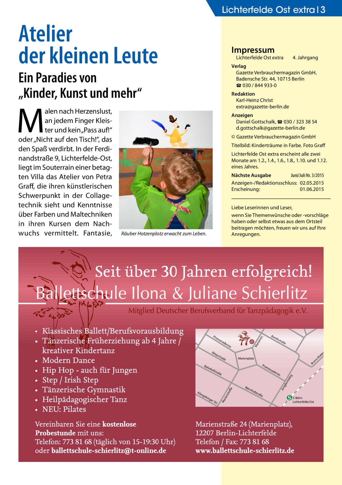 Lichterfelde Ost extra 3  Atelier der kleinen Leute  Impressum  Lichterfelde Ost extra	  Ein Paradies von „Kinder, Kunst und mehr“  Redaktion Karl-Heinz Christ extra@gazette-berlin.de  M  Anzeigen Daniel Gottschalk, ☎ 030 / 323 38 54 d.gottschalk@gazette-berlin.de © Gazette Verbrauchermagazin GmbH Titelbild: Kinderträume in Farbe. Foto Graff Lichterfelde Ost extra erscheint alle zwei Monate am 1.2., 1.4., 1.6., 1.8., 1.10. und 1.12. eines Jahres. Nächste Ausgabe 	 Juni/Juli Nr. 3/2015 Anzeigen-/Redaktionsschluss:	02.05.2015 Erscheinung:	01.06.2015 Liebe Leserinnen und Leser, wenn Sie Themen­wünsche oder -vorschläge haben oder selbst etwas aus dem Ortsteil beitragen möchten, freuen wir uns auf Ihre Anregungen.  Räuber Hotzenplotz erwacht zum Leben.  ter s  nh  tra  ße  rge  rS tr.  ad  en  str .  Bah  gfe rns  ße  e sbe  Br  en  tra  raß  nig  o un  Pro m  ofs  str aße  Marienplatz  rie nst  Kö  oth  Ma  str .  nh  ofs  tra  Jun  Bah  en  tie g  ad  rie nst  en  Rit  Bo  r.  Pro m  Ma  alen nach Herzenslust, an jedem Finger Kleister und kein „Pass auf!“ oder „Nicht auf den Tisch!“, das den Spaß verdirbt. In der Ferdinandstraße 9, Lichterfelde-Ost, liegt im Souterrain einer betagten Villa das Atelier von Petra Graff, die ihren künstlerischen Schwerpunkt in der Collagetechnik sieht und Kenntnisse über Farben und Maltechniken in ihren Kursen dem Nachwuchs vermittelt. Fantasie,  4. Jahrgang  Verlag Gazette Verbrauchermagazin GmbH, Badensche Str. 44, 10715 Berlin ☎ 030 / 844 933-0  ße  S-Bahn Lichterfelde Ost  tr. -S er alt -W