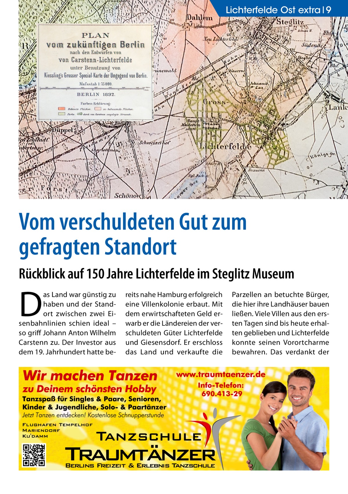 Lichterfelde Lichterfelde Ost extra Ost 9  Vom verschuldeten Gut zum gefragten Standort Rückblick auf 150 Jahre Lichterfelde im Steglitz Museum  D  as Land war günstig zu haben und der Standort zwischen zwei Eisenbahnlinien schien ideal – so griff Johann Anton Wilhelm Carstenn zu. Der Investor aus dem 19. Jahrhundert hatte be reits nahe Hamburg erfolgreich eine Villenkolonie erbaut. Mit dem erwirtschafteten Geld erwarb er die Ländereien der verschuldeten Güter Lichterfelde und Giesensdorf. Er erschloss das Land und verkaufte die  Parzellen an betuchte Bürger, die hier ihre Landhäuser bauen ließen. Viele Villen aus den ersten Tagen sind bis heute erhalten geblieben und Lichterfelde konnte seinen Vorortcharme bewahren. Das verdankt der