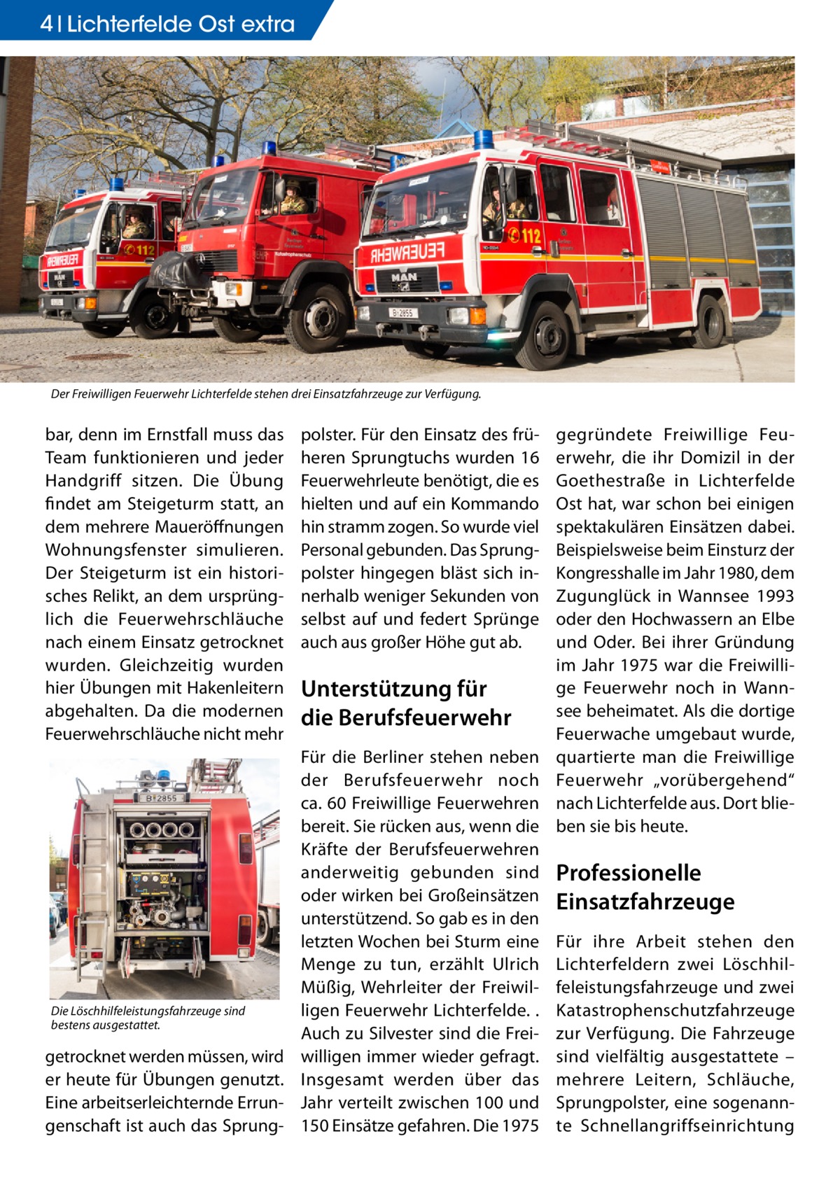 4 Lichterfelde Ost extra  Der Freiwilligen Feuerwehr Lichterfelde stehen drei Einsatzfahrzeuge zur Verfügung.  bar, denn im Ernstfall muss das Team funktionieren und jeder Handgriff sitzen. Die Übung findet am Steigeturm statt, an dem mehrere Maueröffnungen Wohnungsfenster simulieren. Der Steigeturm ist ein historisches Relikt, an dem ursprünglich die Feuerwehrschläuche nach einem Einsatz getrocknet wurden. Gleichzeitig wurden hier Übungen mit Hakenleitern abgehalten. Da die modernen Feuerwehrschläuche nicht mehr  Die Löschhilfeleistungsfahrzeuge sind bestens ausgestattet.  getrocknet werden müssen, wird er heute für Übungen genutzt. Eine arbeitserleichternde Errungenschaft ist auch das Sprung polster. Für den Einsatz des früheren Sprungtuchs wurden 16 Feuerwehrleute benötigt, die es hielten und auf ein Kommando hin stramm zogen. So wurde viel Personal gebunden. Das Sprungpolster hingegen bläst sich innerhalb weniger Sekunden von selbst auf und federt Sprünge auch aus großer Höhe gut ab.  Unterstützung für die Berufsfeuerwehr Für die Berliner stehen neben der Berufsfeuerwehr noch ca. 60 Freiwillige Feuerwehren bereit. Sie rücken aus, wenn die Kräfte der Berufsfeuerwehren anderweitig gebunden sind oder wirken bei Großeinsätzen unterstützend. So gab es in den letzten Wochen bei Sturm eine Menge zu tun, erzählt Ulrich Müßig, Wehrleiter der Freiwilligen Feuerwehr Lichterfelde. . Auch zu Silvester sind die Freiwilligen immer wieder gefragt. Insgesamt werden über das Jahr verteilt zwischen 100 und 150 Einsätze gefahren. Die 1975  gegründete Freiwillige Feuerwehr, die ihr Domizil in der Goethestraße in Lichterfelde Ost hat, war schon bei einigen spektakulären Einsätzen dabei. Beispielsweise beim Einsturz der Kongresshalle im Jahr 1980, dem Zugunglück in Wannsee 1993 oder den Hochwassern an Elbe und Oder. Bei ihrer Gründung im Jahr 1975 war die Freiwillige Feuerwehr noch in Wannsee beheimatet. Als die dortige Feuerwache umgebaut wurde, quartierte man die Freiwillige Feuerwehr „vorübergehend“ nach Lichterfelde aus. Dort blieben sie bis heute.  Professionelle Einsatzfahrzeuge Für ihre Arbeit stehen den Lichterfeldern zwei Löschhilfeleistungsfahrzeuge und zwei Katastrophenschutzfahrzeuge zur Verfügung. Die Fahrzeuge sind vielfältig ausgestattete – mehrere Leitern, Schläuche, Sprungpolster, eine sogenannte Schnellangriffseinrichtung