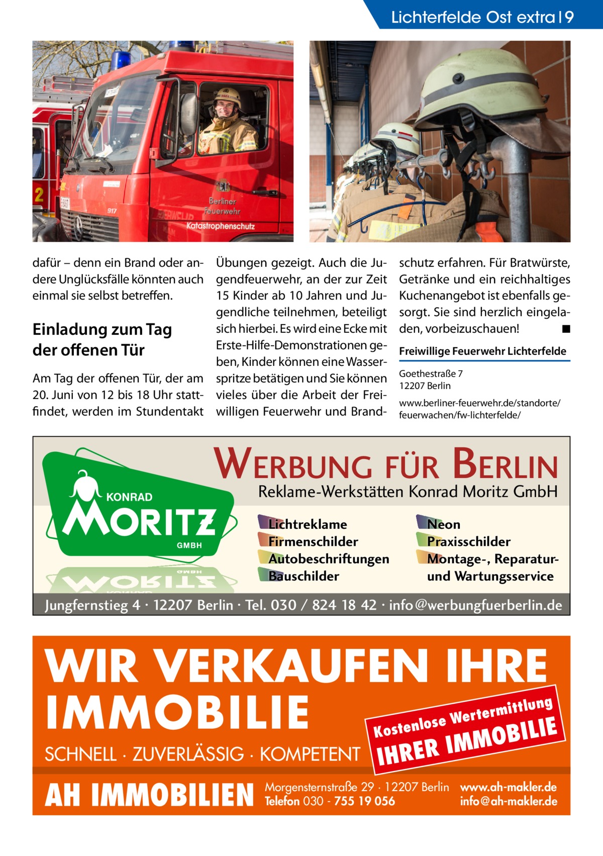 Lichterfelde Lichterfelde Ost extra Ost 9  dafür – denn ein Brand oder an- Übungen gezeigt. Auch die Judere Unglücksfälle könnten auch gendfeuerwehr, an der zur Zeit einmal sie selbst betreffen. 15 Kinder ab 10 Jahren und Jugendliche teilnehmen, beteiligt sich hierbei. Es wird eine Ecke mit Einladung zum Tag Erste-Hilfe-Demonstrationen geder offenen Tür ben, Kinder können eine WasserAm Tag der offenen Tür, der am spritze betätigen und Sie können 20. Juni von 12 bis 18 Uhr statt- vieles über die Arbeit der Freifindet, werden im Stundentakt willigen Feuerwehr und Brand schutz erfahren. Für Bratwürste, Getränke und ein reichhaltiges Kuchenangebot ist ebenfalls gesorgt. Sie sind herzlich eingeladen, vorbeizuschauen! � ◾ Freiwillige Feuerwehr Lichterfelde Goethestraße 7 12207 Berlin www.berliner-feuerwehr.de/standorte/ feuerwachen/fw-lichterfelde/  WERBUNG FÜR BERLIN Reklame-Werkstätten Konrad Moritz GmbH Lichtreklame Firmenschilder Autobeschriftungen Bauschilder  Neon Praxisschilder Montage-, Reparaturund Wartungsservice  Jungfernstieg 4 · 12207 Berlin · Tel. 030 / 824 18 42 · info@werbungfuerberlin.de  WIR VERKAUFEN IHRE IMMOBILIE IE MOBIL ittlung  rterm ose We l n e t s o  K  SCHNELL · ZUVERLÄSSIG · KOMPETENT  AH IMMOBILIEN  IHRER  IM  Morgensternstraße 29 · 12207 Berlin www.ah-makler.de Telefon 030 - 755 19 056 info@ah-makler.de