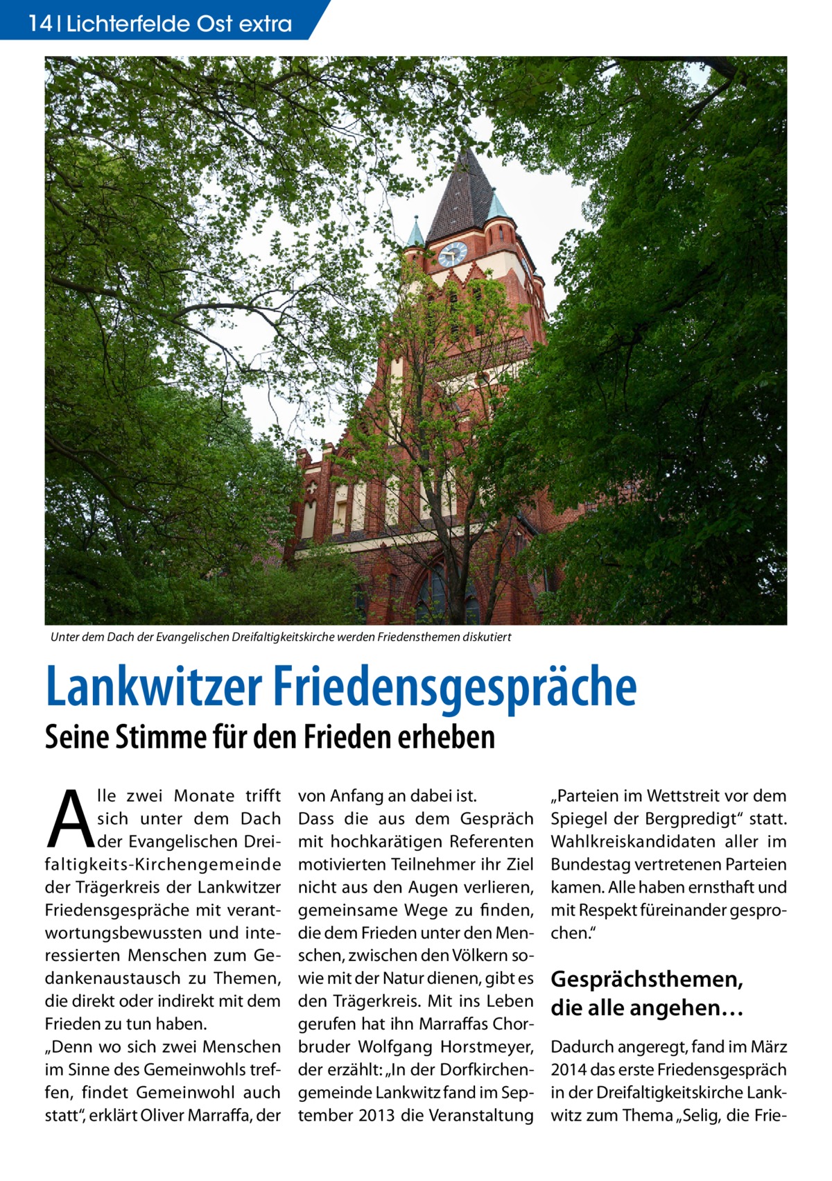 14 Lichterfelde Ost extra  Unter dem Dach der Evangelischen Dreifaltigkeitskirche werden Friedensthemen diskutiert  Lankwitzer Friedensgespräche Seine Stimme für den Frieden erheben  A  lle zwei Monate trifft sich unter dem Dach der Evangelischen Dreifaltigkeits-Kirchengemeinde der Trägerkreis der Lankwitzer Friedensgespräche mit verantwortungsbewussten und interessierten Menschen zum Gedankenaustausch zu Themen, die direkt oder indirekt mit dem Frieden zu tun haben. „Denn wo sich zwei Menschen im Sinne des Gemeinwohls treffen, findet Gemeinwohl auch statt“, erklärt Oliver Marraffa, der  von Anfang an dabei ist. Dass die aus dem Gespräch mit hochkarätigen Referenten motivierten Teilnehmer ihr Ziel nicht aus den Augen verlieren, gemeinsame Wege zu finden, die dem Frieden unter den Menschen, zwischen den Völkern sowie mit der Natur dienen, gibt es den Trägerkreis. Mit ins Leben gerufen hat ihn Marraffas Chorbruder Wolfgang Horstmeyer, der erzählt: „In der Dorfkirchengemeinde Lankwitz fand im September 2013 die Veranstaltung  „Parteien im Wettstreit vor dem Spiegel der Bergpredigt“ statt. Wahlkreiskandidaten aller im Bundestag vertretenen Parteien kamen. Alle haben ernsthaft und mit Respekt füreinander gesprochen.“  Gesprächsthemen, die alle angehen… Dadurch angeregt, fand im März 2014 das erste Friedensgespräch in der Dreifaltigkeitskirche Lankwitz zum Thema „Selig, die Fri