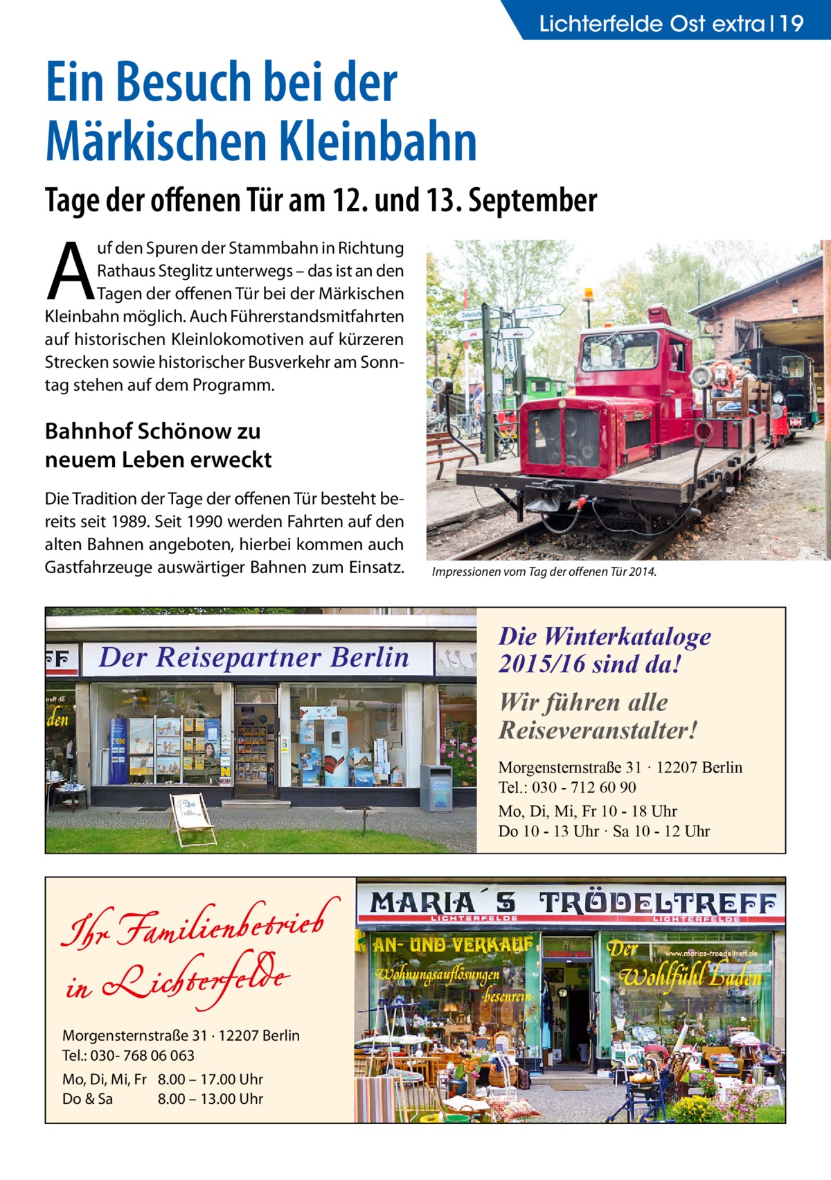 Lichterfelde Ost extra 19  Ein Besuch bei der Märkischen Kleinbahn Tage der offenen Tür am 12. und 13. September  A  uf den Spuren der Stammbahn in Richtung Rathaus Steglitz unterwegs – das ist an den Tagen der offenen Tür bei der Märkischen Kleinbahn möglich. Auch Führerstandsmitfahrten auf historischen Kleinlokomotiven auf kürzeren Strecken sowie historischer Busverkehr am Sonntag stehen auf dem Programm.  Bahnhof Schönow zu neuem Leben erweckt Die Tradition der Tage der offenen Tür besteht bereits seit 1989. Seit 1990 werden Fahrten auf den alten Bahnen angeboten, hierbei kommen auch Gastfahrzeuge auswärtiger Bahnen zum Einsatz.  Der Reisepartner Berlin  Impressionen vom Tag der offenen Tür 2014.  Die Winterkataloge 2015/16 sind da! Wir führen alle Reiseveranstalter! Morgensternstraße 31 · 12207 Berlin Tel.: 030 - 712 60 90 Mo, Di, Mi, Fr 10 - 18 Uhr Do 10 - 13 Uhr · Sa 10 - 12 Uhr  Morgensternstraße 31 · 12207 Berlin Tel.: 030- 768 06 063 Mo, Di, Mi, Fr 8.00 – 17.00 Uhr Do & Sa 8.00 – 13.00 Uhr