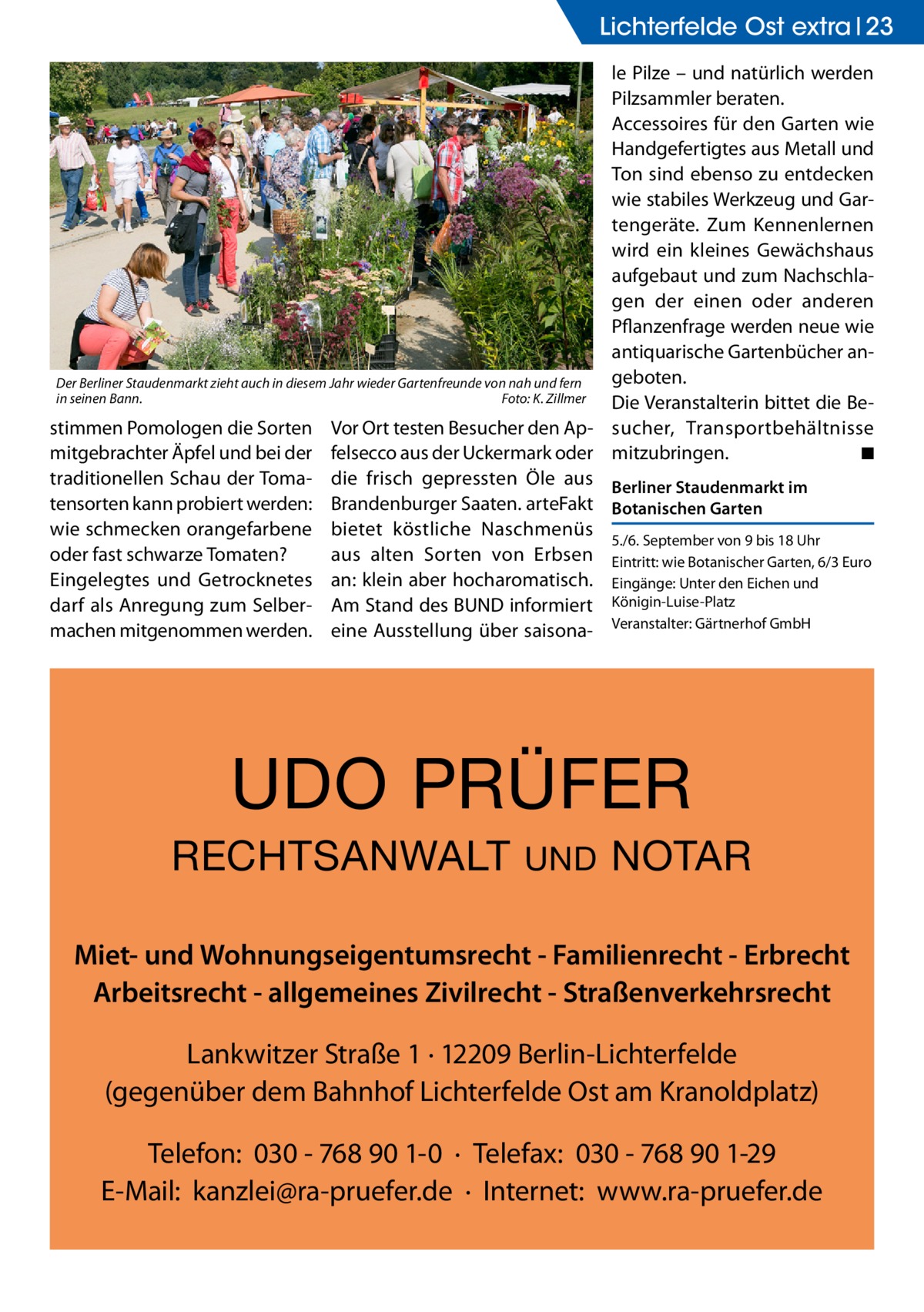 Lichterfelde Ost extra 23 le Pilze – und natürlich werden Pilzsammler beraten. Accessoires für den Garten wie Handgefertigtes aus Metall und Ton sind ebenso zu entdecken wie stabiles Werkzeug und Gartengeräte. Zum Kennenlernen wird ein kleines Gewächshaus aufgebaut und zum Nachschlagen der einen oder anderen Pflanzenfrage werden neue wie antiquarische Gartenbücher angeboten. Der Berliner Staudenmarkt zieht auch in diesem Jahr wieder Gartenfreunde von nah und fern in seinen Bann.� Foto: K. Zillmer Die Veranstalterin bittet die Bestimmen Pomologen die Sorten Vor Ort testen Besucher den Ap- sucher, Transportbehältnisse ◾ mitgebrachter Äpfel und bei der felsecco aus der Uckermark oder mitzubringen. � traditionellen Schau der Toma- die frisch gepressten Öle aus Berliner Staudenmarkt im tensorten kann probiert werden: Brandenburger Saaten. arteFakt Botanischen Garten wie schmecken orangefarbene bietet köstliche Naschmenüs 5./6. September von 9 bis 18 Uhr oder fast schwarze Tomaten? aus alten Sorten von Erbsen Eintritt: wie Botanischer Garten, 6/3 Euro Eingelegtes und Getrocknetes an: klein aber hocharomatisch. Eingänge: Unter den Eichen und darf als Anregung zum Selber- Am Stand des BUND informiert Königin-Luise-Platz machen mitgenommen werden. eine Ausstellung über saisona- Veranstalter: Gärtnerhof GmbH  UDO PRÜFER RECHTSANWALT  UND  NOTAR  Miet- und Wohnungseigentumsrecht - Familienrecht - Erbrecht Arbeitsrecht - allgemeines Zivilrecht - Straßenverkehrsrecht Lankwitzer Straße 1 · 12209 Berlin-Lichterfelde (gegenüber dem Bahnhof Lichterfelde Ost am Kranoldplatz) Telefon: 030 - 768 90 1-0 · Telefax: 030 - 768 90 1-29 E-Mail: kanzlei@ra-pruefer.de · Internet: www.ra-pruefer.de