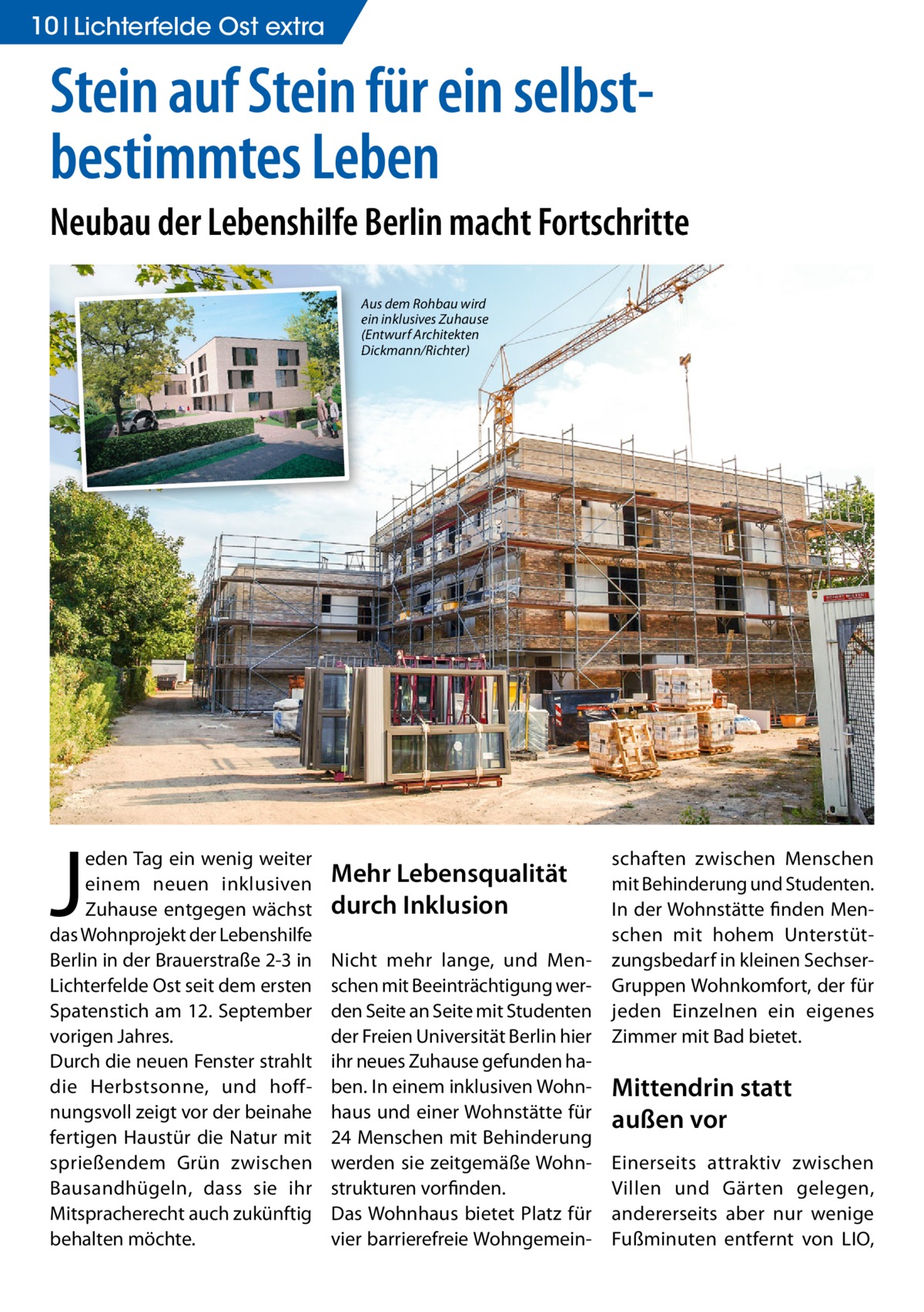 10 Lichterfelde Ost extra  Stein auf Stein für ein selbstbestimmtes Leben Neubau der Lebenshilfe Berlin macht Fortschritte Aus dem Rohbau wird ein inklusives Zuhause (Entwurf Architekten Dickmann/Richter)  J  eden Tag ein wenig weiter einem neuen inklusiven Zuhause entgegen wächst das Wohnprojekt der Lebenshilfe Berlin in der Brauerstraße 2-3 in Lichterfelde Ost seit dem ersten Spatenstich am 12. September vorigen Jahres. Durch die neuen Fenster strahlt die Herbstsonne, und hoffnungsvoll zeigt vor der beinahe fertigen Haustür die Natur mit sprießendem Grün zwischen Bausandhügeln, dass sie ihr Mitspracherecht auch zukünftig behalten möchte.  Mehr Lebensqualität durch Inklusion Nicht mehr lange, und Menschen mit Beeinträchtigung werden Seite an Seite mit Studenten der Freien Universität Berlin hier ihr neues Zuhause gefunden haben. In einem inklusiven Wohnhaus und einer Wohnstätte für 24 Menschen mit Behinderung werden sie zeitgemäße Wohnstrukturen vorfinden. Das Wohnhaus bietet Platz für vier barrierefreie Wohngemein schaften zwischen Menschen mit Behinderung und Studenten. In der Wohnstätte finden Menschen mit hohem Unterstützungsbedarf in kleinen SechserGruppen Wohnkomfort, der für jeden Einzelnen ein eigenes Zimmer mit Bad bietet.  Mittendrin statt außen vor Einerseits attraktiv zwischen Villen und Gärten gelegen, andererseits aber nur wenige Fußminuten entfernt von LIO,