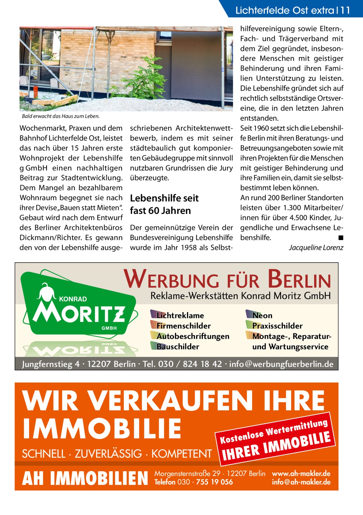 Lichterfelde Ost extra 11  Bald erwacht das Haus zum Leben.  Wochenmarkt, Praxen und dem Bahnhof Lichterfelde Ost, leistet das nach über 15  Jahren erste Wohnprojekt der Lebenshilfe g GmbH einen nachhaltigen Beitrag zur Stadtentwicklung. Dem Mangel an bezahlbarem Wohnraum begegnet sie nach ihrer Devise „Bauen statt Mieten“. Gebaut wird nach dem Entwurf des Berliner Architektenbüros Dickmann/Richter. Es gewann den von der Lebenshilfe ausge schriebenen Architektenwettbewerb, indem es mit seiner städtebaulich gut komponierten Gebäudegruppe mit sinnvoll nutzbaren Grundrissen die Jury überzeugte.  Lebenshilfe seit fast 60 Jahren Der gemeinnützige Verein der Bundesvereinigung Lebenshilfe wurde im Jahr 1958 als Selbst hilfevereinigung sowie Eltern-, Fach- und Trägerverband mit dem Ziel gegründet, insbesondere Menschen mit geistiger Behinderung und ihren Familien Unterstützung zu leisten. Die Lebenshilfe gründet sich auf rechtlich selbstständige Ortsvereine, die in den letzten Jahren entstanden. Seit 1960 setzt sich die Lebenshilfe Berlin mit ihren Beratungs- und Betreuungsangeboten sowie mit ihren Projekten für die Menschen mit geistiger Behinderung und ihre Familien ein, damit sie selbstbestimmt leben können. An rund 200 Berliner Standorten leisten über 1.300 Mitarbeiter/ innen für über 4.500 Kinder, Jugendliche und Erwachsene Lebenshilfe.� ◾ � Jacqueline Lorenz  WERBUNG FÜR BERLIN Reklame-Werkstätten Konrad Moritz GmbH Lichtreklame Firmenschilder Autobeschriftungen Bauschilder  Neon Praxisschilder Montage-, Reparaturund Wartungsservice  Jungfernstieg 4 · 12207 Berlin · Tel. 030 / 824 18 42 · info@werbungfuerberlin.de  WIR VERKAUFEN IHRE IMMOBILIE IE MOBIL ittlung  rterm ose We l n e t s o  K  SCHNELL · ZUVERLÄSSIG · KOMPETENT  AH IMMOBILIEN  IHRER  IM  Morgensternstraße 29 · 12207 Berlin www.ah-makler.de Telefon 030 - 755 19 056 info@ah-makler.de