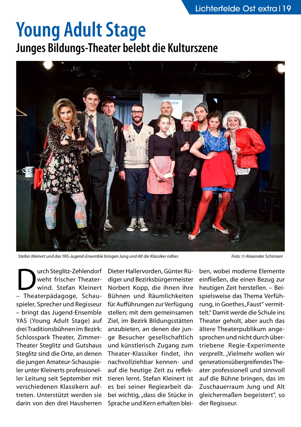 Lichterfelde Ost extra 19  Young Adult Stage  Junges Bildungs-Theater belebt die Kulturszene  Stefan Kleinert und das YAS-Jugend-Ensemble bringen Jung und Alt die Klassiker näher.�  D  urch Steglitz-Zehlendorf weht frischer Theaterwind. Stefan Kleinert – Theaterpädagoge, Schauspieler, Sprecher und Regisseur – bringt das Jugend-Ensemble YAS (Young Adult Stage) auf drei Traditionsbühnen im Bezirk: Schlosspark Theater, ZimmerTheater Steglitz und Gutshaus Steglitz sind die Orte, an denen die jungen Amateur-Schauspieler unter Kleinerts professioneller Leitung seit September mit verschiedenen Klassikern auftreten. Unterstützt werden sie darin von den drei Hausherren  Dieter Hallervorden, Günter Rüdiger und Bezirksbürgermeister Norbert Kopp, die ihnen ihre Bühnen und Räumlichkeiten für Aufführungen zur Verfügung stellen; mit dem gemeinsamen Ziel, im Bezirk Bildungsstätten anzubieten, an denen der junge Besucher gesellschaftlich und künstlerisch Zugang zum Theater-Klassiker findet, ihn nachvollziehbar kennen- und auf die heutige Zeit zu reflektieren lernt. Stefan Kleinert ist es bei seiner Regiearbeit dabei wichtig, „dass die Stücke in Sprache und Kern erhalten blei Foto: © Alexander Schimani  ben, wobei moderne Elemente einfließen, die einen Bezug zur heutigen Zeit herstellen. – Beispielsweise das Thema Verführung, in Goethes „Faust“ vermittelt.“ Damit werde die Schule ins Theater geholt, aber auch das ältere Theaterpublikum angesprochen und nicht durch übertriebene Regie-Experimente verprellt. „Vielmehr wollen wir generationsübergreifendes Theater professionell und sinnvoll auf die Bühne bringen, das im Zuschauerraum Jung und Alt gleichermaßen begeistert“, so der Regisseur.