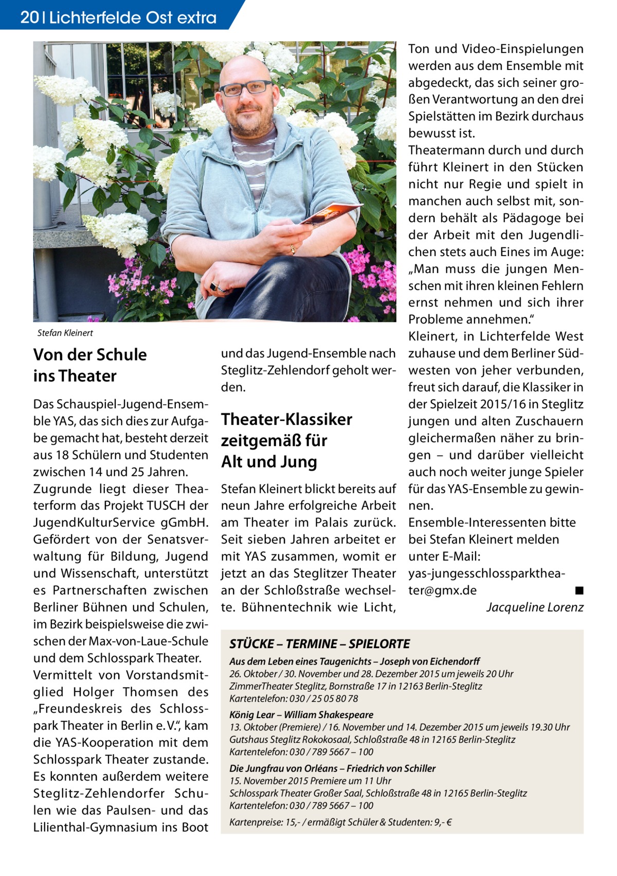 20 Lichterfelde Ost extra  Stefan Kleinert  Von der Schule ins Theater Das Schauspiel-Jugend-Ensemble YAS, das sich dies zur Aufgabe gemacht hat, besteht derzeit aus 18 Schülern und Studenten zwischen 14 und 25 Jahren. Zugrunde liegt dieser Theaterform das Projekt TUSCH der JugendKulturService gGmbH. Gefördert von der Senatsverwaltung für Bildung, Jugend und Wissenschaft, unterstützt es Partnerschaften zwischen Berliner Bühnen und Schulen, im Bezirk beispielsweise die zwischen der Max-von-Laue-Schule und dem Schlosspark Theater. Vermittelt von Vorstandsmitglied Holger Thomsen des „Freundeskreis des Schlosspark Theater in Berlin e. V.“, kam die YAS-Kooperation mit dem Schlosspark Theater zustande. Es konnten außerdem weitere Steglitz-Zehlendorfer Schulen wie das Paulsen- und das Lilienthal-Gymnasium ins Boot  und das Jugend-Ensemble nach Steglitz-Zehlendorf geholt werden.  Theater-Klassiker zeitgemäß für Alt und Jung Stefan Kleinert blickt bereits auf neun Jahre erfolgreiche Arbeit am Theater im Palais zurück. Seit sieben Jahren arbeitet er mit YAS zusammen, womit er jetzt an das Steglitzer Theater an der Schloßstraße wechselte. Bühnentechnik wie Licht,  Ton und Video-Einspielungen werden aus dem Ensemble mit abgedeckt, das sich seiner großen Verantwortung an den drei Spielstätten im Bezirk durchaus bewusst ist. Theatermann durch und durch führt Kleinert in den Stücken nicht nur Regie und spielt in manchen auch selbst mit, sondern behält als Pädagoge bei der Arbeit mit den Jugendlichen stets auch Eines im Auge: „Man muss die jungen Menschen mit ihren kleinen Fehlern ernst nehmen und sich ihrer Probleme annehmen.“ Kleinert, in Lichterfelde West zuhause und dem Berliner Südwesten von jeher verbunden, freut sich darauf, die Klassiker in der Spielzeit 2015/16 in Steglitz jungen und alten Zuschauern gleichermaßen näher zu bringen – und darüber vielleicht auch noch weiter junge Spieler für das YAS-Ensemble zu gewinnen. Ensemble-Interessenten bitte bei Stefan Kleinert melden unter E-Mail: yas-jungesschlossparktheater@gmx.de � ◾ � Jacqueline Lorenz  STÜCKE – TERMINE – SPIELORTE Aus dem Leben eines Taugenichts – Joseph von Eichendorff 26. Oktober / 30. November und 28. Dezember 2015 um jeweils 20 Uhr ZimmerTheater Steglitz, Bornstraße 17 in 12163 Berlin-Steglitz Kartentelefon: 030 / 25 05 80 78 König Lear – William Shakespeare 13. Oktober (Premiere) / 16. November und 14. Dezember 2015 um jeweils 19.30 Uhr Gutshaus Steglitz Rokokosaal, Schloßstraße 48 in 12165 Berlin-Steglitz Kartentelefon: 030 / 789 5667 – 100 Die Jungfrau von Orléans – Friedrich von Schiller 15. November 2015 Premiere um 11 Uhr Schlosspark Theater Großer Saal, Schloßstraße 48 in 12165 Berlin-Steglitz Kartentelefon: 030 / 789 5667 – 100 Kartenpreise: 15,- / ermäßigt Schüler & Studenten: 9,- €