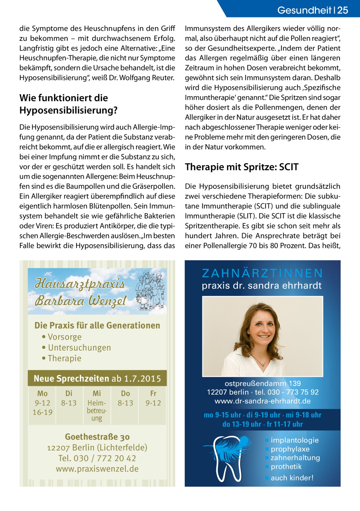 Gesundheit 25 die Symptome des Heuschnupfens in den Griff zu bekommen – mit durchwachsenem Erfolg. Langfristig gibt es jedoch eine Alternative: „Eine Heuschnupfen-Therapie, die nicht nur Symptome bekämpft, sondern die Ursache behandelt, ist die Hyposensibilisierung“, weiß Dr. Wolfgang Reuter.  Wie funktioniert die Hyposensibilisierung? Die Hyposensibilisierung wird auch Allergie-Impfung genannt, da der Patient die Substanz verabreicht bekommt, auf die er allergisch reagiert. Wie bei einer Impfung nimmt er die Substanz zu sich, vor der er geschützt werden soll. Es handelt sich um die sogenannten Allergene: Beim Heuschnupfen sind es die Baumpollen und die Gräserpollen. Ein Allergiker reagiert überempfindlich auf diese eigentlich harmlosen Blütenpollen. Sein Immunsystem behandelt sie wie gefährliche Bakterien oder Viren: Es produziert Antikörper, die die typischen Allergie-Beschwerden auslösen. „Im besten Falle bewirkt die Hyposensibilisierung, dass das  Immunsystem des Allergikers wieder völlig normal, also überhaupt nicht auf die Pollen reagiert“, so der Gesundheitsexperte. „Indem der Patient das Allergen regelmäßig über einen längeren Zeitraum in hohen Dosen verabreicht bekommt, gewöhnt sich sein Immunsystem daran. Deshalb wird die Hyposensibilisierung auch ‚Spezifische Immuntherapie‘ genannt.“ Die Spritzen sind sogar höher dosiert als die Pollenmengen, denen der Allergiker in der Natur ausgesetzt ist. Er hat daher nach abgeschlossener Therapie weniger oder keine Probleme mehr mit den geringeren Dosen, die in der Natur vorkommen.  Therapie mit Spritze: SCIT Die Hyposensibilisierung bietet grundsätzlich zwei verschiedene Therapieformen: Die subkutane Immuntherapie (SCIT) und die sublinguale Immuntherapie (SLIT). Die SCIT ist die klassische Spritzentherapie. Es gibt sie schon seit mehr als hundert Jahren. Die Ansprechrate beträgt bei einer Pollenallergie 70 bis 80 Prozent. Das heißt,  ZAHNÄRZTINNEN  praxis dr. sandra ehrhardt  Die Praxis für alle Generationen • Vorsorge • Untersuchungen • Therapie  Neue Sprechzeiten ab 1.7.2015 Mo 9-12 16-19  Di 8-13  Mi Heimbetreuung  Do 8-13  Fr 9-12  Goethestraße 30 12207 Berlin (Lichterfelde) Tel. 030 / 772 20 42 www.praxiswenzel.de  ostpreußendamm 139 12207 berlin · tel. 030 - 773 75 92 www.dr-sandra-ehrhardt.de  mo 9-15 uhr · di 9-19 uhr · mi 9-18 uhr do 13-19 uhr · fr 11-17 uhr ▪ implantologie ▪ prophylaxe ▪ zahnerhaltung ▪ prothetik ▪ auch kinder!