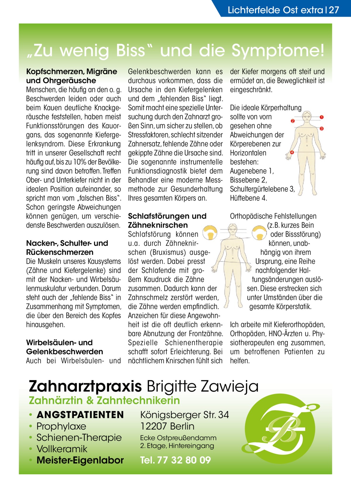 Lichterfelde Ost extra 27  „Zu wenig Biss“ und die Symptome! Kopfschmerzen, Migräne und Ohrgeräusche Menschen, die häufig an den o. g. Beschwerden leiden oder auch beim Kauen deutliche Knackgeräusche feststellen, haben meist Funktionsstörungen des Kauorgans, das sogenannte Kiefergelenksyndrom. Diese Erkrankung tritt in unserer Gesellschaft recht häufig auf, bis zu 10% der Bevölkerung sind davon betroffen. Treffen Ober- und Unterkiefer nicht in der idealen Position aufeinander, so spricht man vom „falschen Biss“. Schon geringste Abweichungen können genügen, um verschiedenste Beschwerden auszulösen. Nacken-, Schulter- und Rückenschmerzen Die Muskeln unseres Kausystems (Zähne und Kiefergelenke) sind mit der Nacken- und Wirbelsäulenmuskulatur verbunden. Darum steht auch der „fehlende Biss“ in Zusammenhang mit Symptomen, die über den Bereich des Kopfes hinausgehen. Wirbelsäulen- und Gelenkbeschwerden Auch bei Wirbelsäulen- und  Gelenkbeschwerden kann es durchaus vorkommen, dass die Ursache in den Kiefergelenken und dem „fehlenden Biss“ liegt. Somit macht eine spezielle Untersuchung durch den Zahnarzt großen Sinn, um sicher zu stellen, ob Stressfaktoren, schlecht sitzender Zahnersatz, fehlende Zähne oder gekippte Zähne die Ursache sind. Die sogenannte instrumentelle Funktionsdiagnostik bietet dem Behandler eine moderne Messmethode zur Gesunderhaltung Ihres gesamten Körpers an.  der Kiefer morgens oft steif und ermüdet an, die Beweglichkeit ist eingeschränkt.  Schlafstörungen und Zähneknirschen Schlafstörung können u.a. durch Zähneknirschen (Bruxismus) ausgelöst werden. Dabei presst der Schlafende mit großem Kaudruck die Zähne zusammen. Dadurch kann der Zahnschmelz zerstört werden, die Zähne werden empfindlich. Anzeichen für diese Angewohnheit ist die oft deutlich erkennbare Abnutzung der Frontzähne. Spezielle Schienentherapie schafft sofort Erleichterung. Bei nächtlichem Knirschen fühlt sich  Orthopädische Fehlstellungen (z.B. kurzes Bein oder Bissstörung) können, unabhängig von ihrem Ursprung, eine Reihe nachfolgender Haltungsänderungen auslösen. Diese erstrecken sich unter Umständen über die gesamte Körperstatik.  Die ideale Körperhaltung sollte von vorn gesehen ohne Abweichungen der Körperebenen zur Horizontalen bestehen: Augenebene 1, Bissebene 2, Schultergürtelebene 3, Hüftebene 4.  Ich arbeite mit Kieferorthopäden, Orthopäden, HNO-Ärzten u. Physiotherapeuten eng zusammen, um betroffenen Patienten zu helfen.  Zahnarztpraxis Brigitte Zawieja Zahnärztin & Zahntechnikerin • • • • •  ANGSTPATIENTEN Prophylaxe Schienen-Therapie Vollkeramik Meister-Eigenlabor  Königsberger Str. 34 12207 Berlin Ecke Ostpreußendamm 2. Etage, Hintereingang  Tel. 77 32 80 09