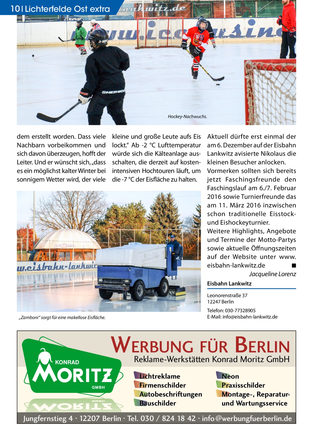 10 Lichterfelde Ost extra  Hockey-Nachwuchs.  dem erstellt worden. Dass viele Nachbarn vorbeikommen und sich davon überzeugen, hofft der Leiter. Und er wünscht sich, „dass es ein möglichst kalter Winter bei sonnigem Wetter wird, der viele  kleine und große Leute aufs Eis lockt.“ Ab -2  °C Lufttemperatur würde sich die Kälteanlage ausschalten, die derzeit auf kostenintensiven Hochtouren läuft, um die -7 °C der Eisfläche zu halten.  Aktuell dürfte erst einmal der am 6. Dezember auf der Eisbahn Lankwitz avisierte Nikolaus die kleinen Besucher anlocken. Vormerken sollten sich bereits jetzt Faschingsfreunde den Faschingslauf am 6./7. Februar 2016 sowie Turnierfreunde das am 11.  März 2016 inzwischen schon traditionelle Eisstockund Eishockeyturnier. Weitere Highlights, Angebote und Termine der Motto-Partys sowie aktuelle Öffnungszeiten auf der Website unter www.­ eisbahn-lankwitz.de � ◾ � Jacqueline Lorenz Eisbahn Lankwitz Leonorenstraße 37 12247 Berlin Telefon: 030-77328905 E-Mail: info@eisbahn-lankwitz.de  „Zamboni“ sorgt für eine makellose Eisfläche.  WERBUNG FÜR BERLIN Reklame-Werkstätten Konrad Moritz GmbH Lichtreklame Firmenschilder Autobeschriftungen Bauschilder  Neon Praxisschilder Montage-, Reparaturund Wartungsservice  Jungfernstieg 4 · 12207 Berlin · Tel. 030 / 824 18 42 · info@werbungfuerberlin.de