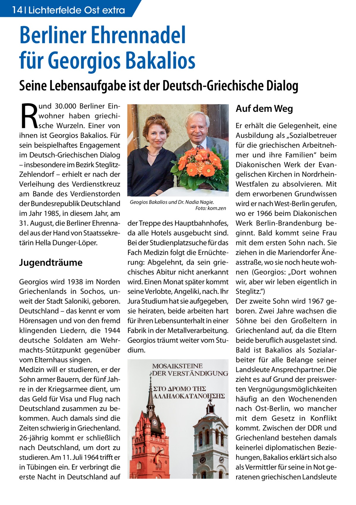 14 Lichterfelde Ost extra  Berliner Ehrennadel für Georgios Bakalios Seine Lebensaufgabe ist der Deutsch-Griechische Dialog  R  und 30.000 Berliner Einwohner haben griechische Wurzeln. Einer von ihnen ist Georgios Bakalios. Für sein beispielhaftes Engagement im Deutsch-Griechischen Dialog – insbesondere im Bezirk SteglitzZehlendorf – erhielt er nach der Verleihung des Verdienstkreuz am Bande des Verdienstorden Bakalios und Dr. Nadia Nagie. der Bundesrepublik Deutschland Geogios � Foto: kom.zen im Jahr 1985, in diesem Jahr, am 31. August, die Berliner Ehrenna- der Treppe des Hauptbahnhofes, del aus der Hand von Staatssekre- da alle Hotels ausgebucht sind. tärin Hella Dunger-Löper. Bei der Studienplatzsuche für das Fach Medizin folgt die Ernüchterung: Abgelehnt, da sein grieJugendträume chisches Abitur nicht anerkannt Georgios wird 1938 im Norden wird. Einen Monat später kommt Griechenlands in Sochos, un- seine Verlobte, Angeliki, nach. Ihr weit der Stadt Saloniki, geboren. Jura Studium hat sie aufgegeben, Deutschland – das kennt er vom sie heiraten, beide arbeiten hart Hörensagen und von den fremd für ihren Lebensunterhalt in einer klingenden Liedern, die 1944 Fabrik in der Metallverarbeitung. deutsche Soldaten am Wehr- Georgios träumt weiter vom Stumachts-Stützpunkt gegenüber dium. vom Elternhaus singen. Medizin will er studieren, er der Sohn armer Bauern, der fünf Jahre in der Kriegsarmee dient, um das Geld für Visa und Flug nach Deutschland zusammen zu bekommen. Auch damals sind die Zeiten schwierig in Griechenland. 26-jährig kommt er schließlich nach Deutschland, um dort zu studieren. Am 11. Juli 1964 trifft er in Tübingen ein. Er verbringt die erste Nacht in Deutschland auf  Auf dem Weg Er erhält die Gelegenheit, eine Ausbildung als „Sozialbetreuer für die griechischen Arbeitnehmer und ihre Familien“ beim Diakonischen Werk der Evangelischen Kirchen in NordrheinWestfalen zu absolvieren. Mit dem erworbenen Grundwissen wird er nach West-Berlin gerufen, wo er 1966 beim Diakonischen Werk Berlin-Brandenburg beginnt. Bald kommt seine Frau mit dem ersten Sohn nach. Sie ziehen in die Mariendorfer Äneasstraße, wo sie noch heute wohnen (Georgios: „Dort wohnen wir, aber wir leben eigentlich in Steglitz.“) Der zweite Sohn wird 1967 geboren. Zwei Jahre wachsen die Söhne bei den Großeltern in Griechenland auf, da die Eltern beide beruflich ausgelastet sind. Bald ist Bakalios als Sozialarbeiter für alle Belange seiner Landsleute Ansprechpartner. Die zieht es auf Grund der preiswerten Vergnügungsmöglichkeiten häufig an den Wochenenden nach Ost-Berlin, wo mancher mit dem Gesetz in Konflikt kommt. Zwischen der DDR und Griechenland bestehen damals keinerlei diplomatischen Beziehungen, Bakalios erklärt sich also als Vermittler für seine in Not geratenen griechischen Landsleute