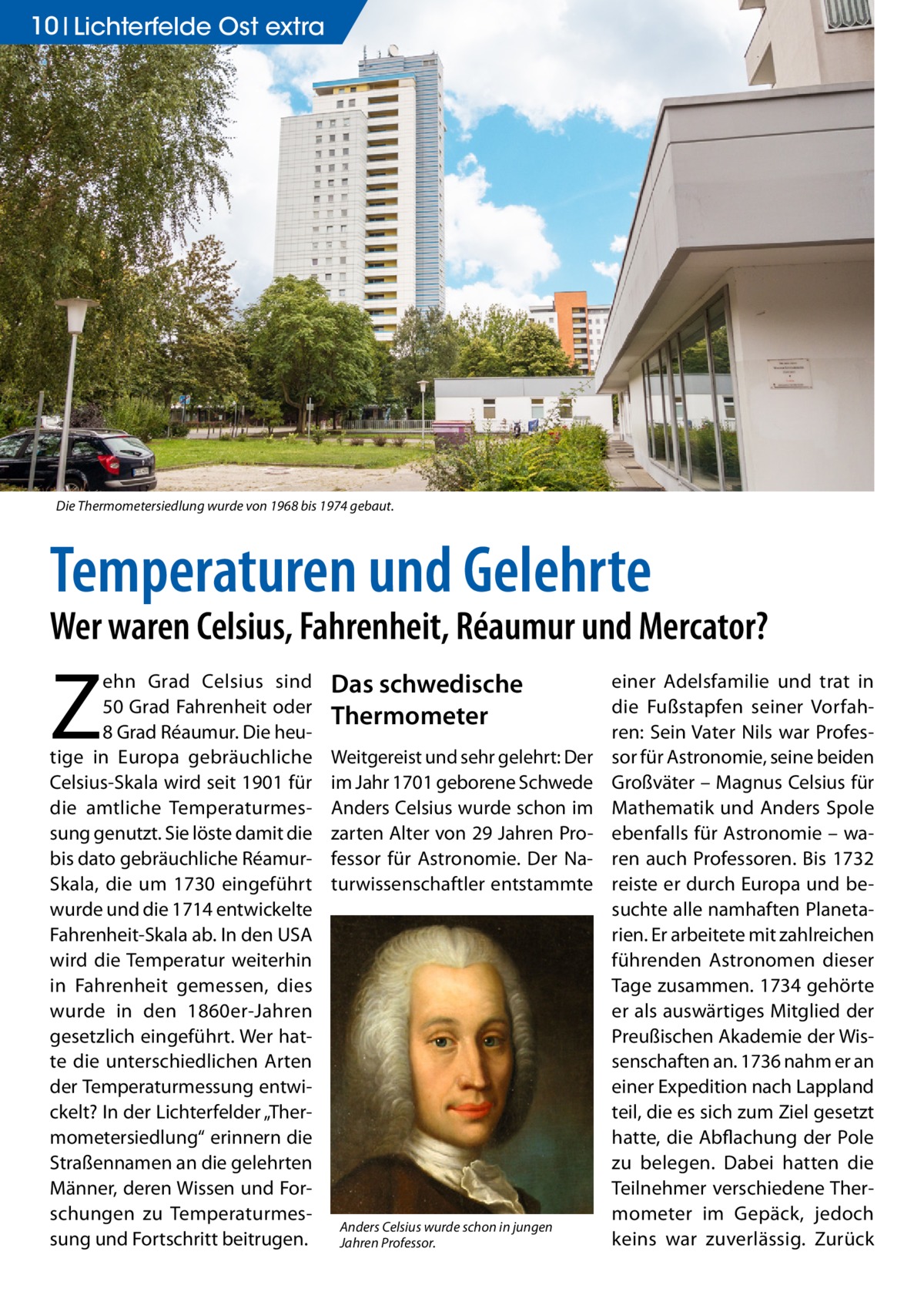 10 Lichterfelde Ost extra  Die Thermometersiedlung wurde von 1968 bis 1974 gebaut.  Temperaturen und Gelehrte  Wer waren Celsius, Fahrenheit, Réaumur und Mercator?  Z  ehn Grad Celsius sind 50 Grad Fahrenheit oder 8 Grad Réaumur. Die heutige in Europa gebräuchliche Celsius-Skala wird seit 1901 für die amtliche Temperaturmessung genutzt. Sie löste damit die bis dato gebräuchliche RéamurSkala, die um 1730 eingeführt wurde und die 1714 entwickelte Fahrenheit-Skala ab. In den USA wird die Temperatur weiterhin in Fahrenheit gemessen, dies wurde in den 1860er-Jahren gesetzlich eingeführt. Wer hatte die unterschiedlichen Arten der Temperaturmessung entwickelt? In der Lichterfelder „Thermometersiedlung“ erinnern die Straßennamen an die gelehrten Männer, deren Wissen und Forschungen zu Temperaturmessung und Fortschritt beitrugen.  Das schwedische Thermometer Weitgereist und sehr gelehrt: Der im Jahr 1701 geborene Schwede Anders Celsius wurde schon im zarten Alter von 29 Jahren Professor für Astronomie. Der Naturwissenschaftler entstammte  Anders Celsius wurde schon in jungen Jahren Professor.  einer Adelsfamilie und trat in die Fußstapfen seiner Vorfahren: Sein Vater Nils war Professor für Astronomie, seine beiden Großväter – Magnus Celsius für Mathematik und Anders Spole ebenfalls für Astronomie – waren auch Professoren. Bis 1732 reiste er durch Europa und besuchte alle namhaften Planetarien. Er arbeitete mit zahlreichen führenden Astronomen dieser Tage zusammen. 1734 gehörte er als auswärtiges Mitglied der Preußischen Akademie der Wissenschaften an. 1736 nahm er an einer Expedition nach Lappland teil, die es sich zum Ziel gesetzt hatte, die Abflachung der Pole zu belegen. Dabei hatten die Teilnehmer verschiedene Thermometer im Gepäck, jedoch keins war zuverlässig. Zurück